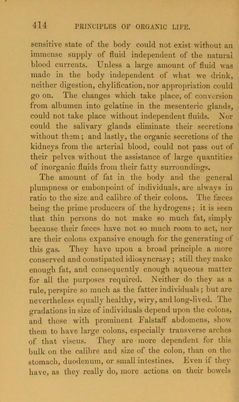 sensitive state of the body could not exist without an immense supply of fluid independent of the natural blood currents. Unless a large amount of fluid was made in the body independent of what we drink, neither digestion, chylification, nor appropriation could go on. The changes wdiich take place, of conversion from albumen into gelatine in the mesenteiic glands, could not take place without independent fluids. Nor could the salivary glands eliminate their secretions without them; and lastly, the organic secretions of the kidneys from the arterial blood, could not pass out of their pelves without the assistance of large quantities of inorganic fluids from their fatty surroundings. The amount of fat in the body and the general plumpness or embonpoint of individuals, are always in ratio to the size and calibre of their colons. The freces being the prime producers of the hydrogens ; it is seen that thin pei’sons do not make so much fat, simjdy because their fajces have not so much room to act, nor are their colons expansive enough for the generating of this gas. They have upon a broad principle a more conserved and constipated idiosyncrasy ; still they make enough fat, and consequently enough aqueous matter for all the purposes required. Neither do they as a rule, perspire so much as the fatter individuals; but are nevertheless equally healthy, wiry, and long-lived. The gradations in size of individuals depend upon the colons, and those with prominent Falstaff abdomens, show them to have large colons, especially transverse arches of that viscus. They are more dependent for this bulk on the calibre and size of the colon, than on the stomach, duodenum, or small intestines. Even if they have, as they really do, more actions on their bowels