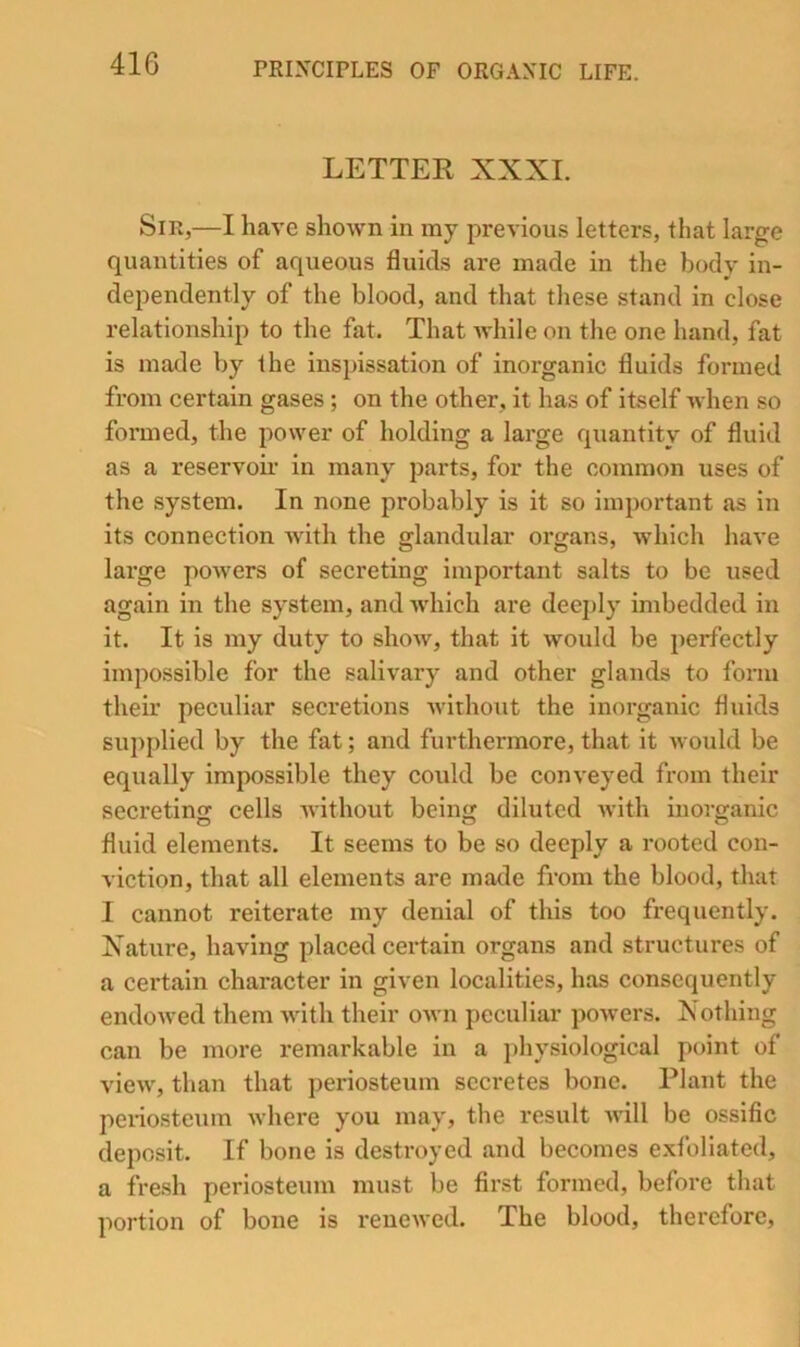 LETTER XXXI. Sir,—I have shown in my previous letters, that large quantities of aqueous fluids are made in the body in- dependently of the blood, and that these stand in close relationship to the fat. That while on the one hand, fat is made by the inspissation of inorganic fluids formed from certain gases ; on the other, it has of itself when so formed, the power of holding a large quantity of fluid as a reservoir in many parts, for the common uses of the system. In none probably is it so important as in its connection with the glandular organs, which have large powers of secreting important salts to be used again in the system, and which are deeply imbedded in it. It is my duty to show, that it would be perfectly impossible for the salivary and other glands to fonu their peculiar secretions without the inorganic fluids supplied by the fat; and furthermore, that it would be equally impossible they could be conveyed from their secreting cells without being diluted with inorganic fluid elements. It seems to be so deeply a rooted con- viction, that all elements are made from the blood, that I cannot reiterate my denial of this too frequently. Xature, having placed certain organs and structures of a certain character in given localities, has consequently endowed them with their own peculiar powers. Nothing can be more remarkable in a ])hysiological point of view, than that periosteum secretes bone. Plant the peiiosteum where you may, the result will be ossific deposit. If bone is destroyed and becomes exfoliated, a fresh periosteum must be first formed, before that portion of bone is renewed. The blood, therefore,