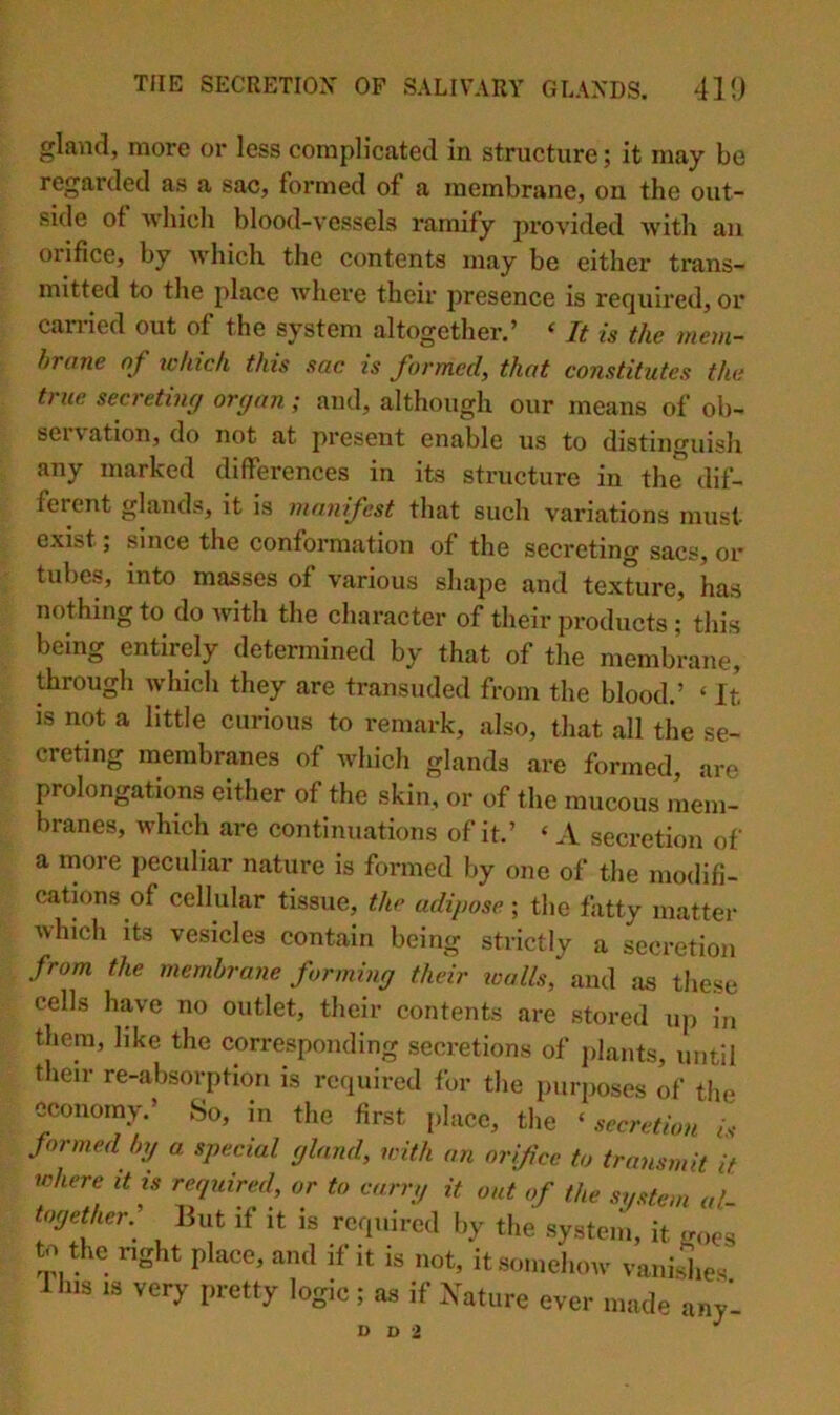 gla\id, more or less complicated in structure; it may be regarded as a sac, formed of a membrane, on the out- side of Avhich blood-vessels ramify provided Avith an orifice, by which the contents may be either trans- mitted to the place where their presence is required, or carried out of the system altogether.’ ‘ It is the mem- hriine of which this sac is formed, that constitutes the true secretiuf/ organ; and, although our means of ob- seivation, do not at present enable us to distinguish any marked differences in its structure in the dif- ferent glands, it is manifest that such variations must exist; since the conformation of the secreting sacs, or tubes, into masses of various shape and texture, has nothing to do Avith the character of their products ; this being entirely determined by that of the membrane, through Avhich they are transuded from the blood.’ ‘ It IS not a little curious to remark, also, that all the se- creting membranes of which glands are formed, are prolongations either of the skin, or of the mucous mem- branes, which are continuations of it.’ ‘ A secretion of a more peculiar nature is formed by one of the modifi- cations of cellular tissue, the adipose ; tlie fatty matter Avhich its vesicles contain being strictly a secretion from the membrane forming their walls, and as these cells have no outlet, their contents are stored up in them, like the corresponding secretions of plants, until their re-absorption is required for the {mrposes of the economy.’ So, in the first place, the ‘ secretion i. formed by a special gland, with an orifice to transmit it ichere it is required, or to carry it out of the system al- together. But if it is required by the system, it m>es to the right place, and if it is not, it somehow vaniriie. Ihis IS very pretty logic; as if Xature ever made 'any’- D D 2 ^