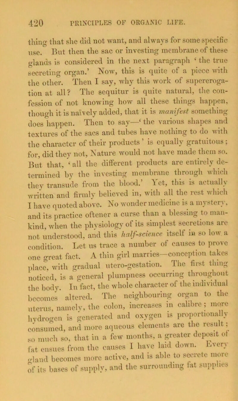 tiling that she did not want, and always for some specific use. But then the sac or investing membrane of these ylands is considered in the next paragraph ‘ tlie true secreting organ.’ Noav, this is quite of a piece with the other. Then I say, why this work of supereroga- tion at all ? The sequitur is quite natural, the con- fession ot not knowing how all these things happen, though it is naively added, that it is manifest something does happen. Then to say—‘ the various shapes and textures of the sacs and tubes have nothing to do with the character of their products ’ is equally gratuitous ; for, did they not. Nature would not have made them so. Jiut that, ‘ all the different products arc entirely de- termined by the investing membrane through which they transude from the blood. 4 et, this is actuallv written and firmly believed in, with all the rest mIucIi I have quoted above. No wonder medicine is a mystery, and its practice oftener a curse than a blessing to man- kind, when the physiology of its simplest secretions are not understood, and this half-science itself ui so low a condition. Let us trace a number of causes to prove one great fiict. A thin girl marries—conception takes place, with gradual iitero-gestation. The first thing noticed, is a general plumpness occurring tliroughout the body. In fact, the whole character of the individual becomes altered. The neighbouring organ to the uterus, namely, the colon, increases m calibre ; more hydrogen is generated and oxygen is proportiona ly consunied, and more aqueous elements are the result; so much so, that in a few mouths, a p-eater deposit of fat ensues from the causes I have laid down. Lvery ..land becomes more active, and is able to secrete more of its bases of supply, and the surrounding fat supplies