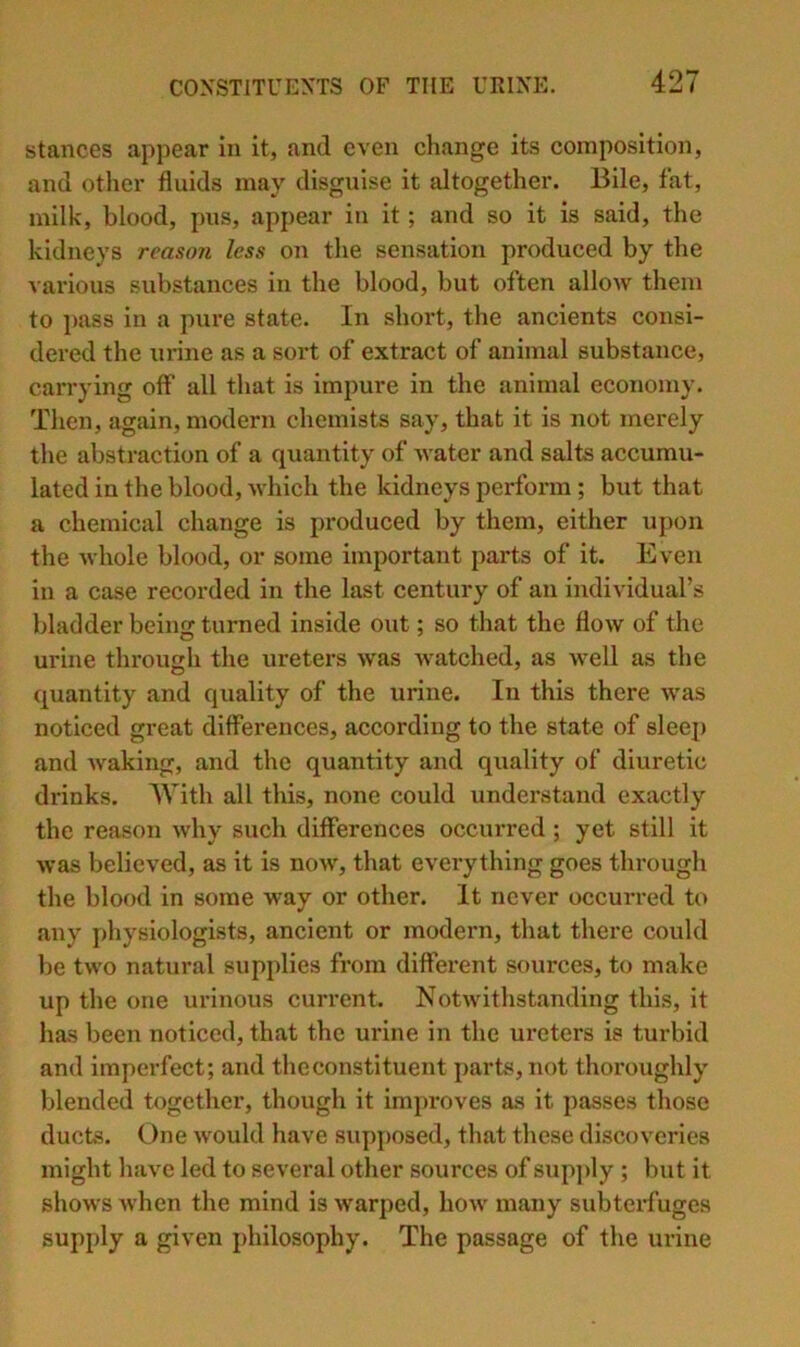 stances appear in it, and even change its composition, and other fluids may disguise it altogether. Bile, fat, milk, blood, pus, appear in it; and so it is said, the kidneys reascm less on the sensation produced by the vai’ious substances in the blood, but often allow them to pass in a pure state. In short, the ancients consi- dered the urine as a sort of extract of animal substance, carrying off all that is impure in the animal economy. Then, again, modern chemists say, that it is not merely the abstraction of a quantity of water and salts accumu- lated in the blood, which the kidneys perform; but that a chemical change is produced by them, either upon the whole blood, or some important parts of it. Even in a case recorded in the last century of an individual’s bladder being turned inside out; so that the flow of the urine through the ureters was watched, as well as the quantity and quality of the urine. In this there was noticed great differences, according to the state of sleei) and waking, and the quantity and quality of diuretic drinks. With all this, none could understand exactly the reason why such differences occurred ; yet still it was believed, as it is now, that everything goes through the blood in some way or other. It never occurred to any physiologists, ancient or modern, that there could be two natural supplies from different sources, to make up the one urinous current. Notwithstanding this, it has been noticed, that the urine in the ureters is turbid and imperfect; and the constituent parbs, not thoroughly blended together, though it improves as it passes those ducts. One would have supposed, that these discoveries might have led to several other sources of supply ; but it shows when the mind is warped, how many subterfuges supply a given philosophy. The passage of the urine