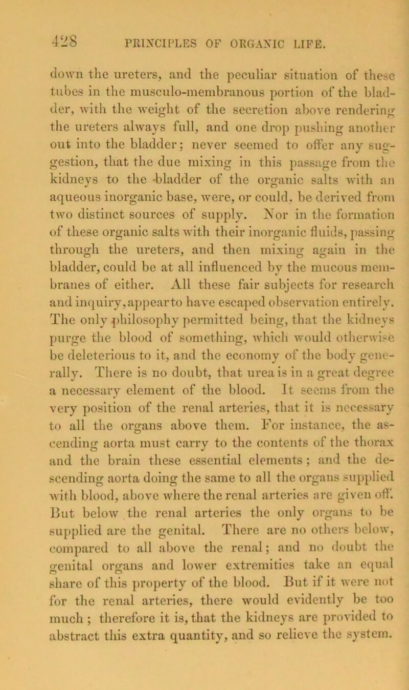 down the ureters, and the peculiar situation of these tubes in the muscido-membranous portion of the blad- der, with the weight of the secretion above rendering the ureters always full, and one drop pushing another out into the bladder: never seemed to offer any sug- gestion, that the due mixing in this passage from the kidneys to the -bladder of the organic salts with an aqueous inorganic base, Avere, or could, be derived from two distinct sources of supply. Nor in the formation of these organic salts with their inorganic fluids, jiassing through the ureters, and then mixing again in the bladder, could be at all influenced by the mucous mem- branes of either. All these fair subjects for research and inquiry,appearto have escaped observation entirely. The only philosophy permitted being, that the kidneys purge the blood of something, Avhich would otherwise be deleteriotis to it, and the economy of the body gene- rally. There is no doubt, that urea is in a great degree a necessary element of the blood. It seems from the very position of the renal arteries, that it is necessary to all the organs above them. For instance, the as- cending aorta must carry to the contents of the thorax and the brain these essential elements ; and the de- scending aorta doing the same to all the organs siqqdied Avith blood, above Avhere the renal arteries are given off. But beloAV the renal arteries the only organs to be 8uj)plied are the genital. There are no others bcloAV, compared to all above the renal; and no doubt the genital organs and loAver extremities take an equal share of this property of the blood. But if it Avere not for the renal arteries, there Avould evidently be too much ; therefore it is, that the kidneys arc provided to abstract this extra quantity, and so relieve the system.