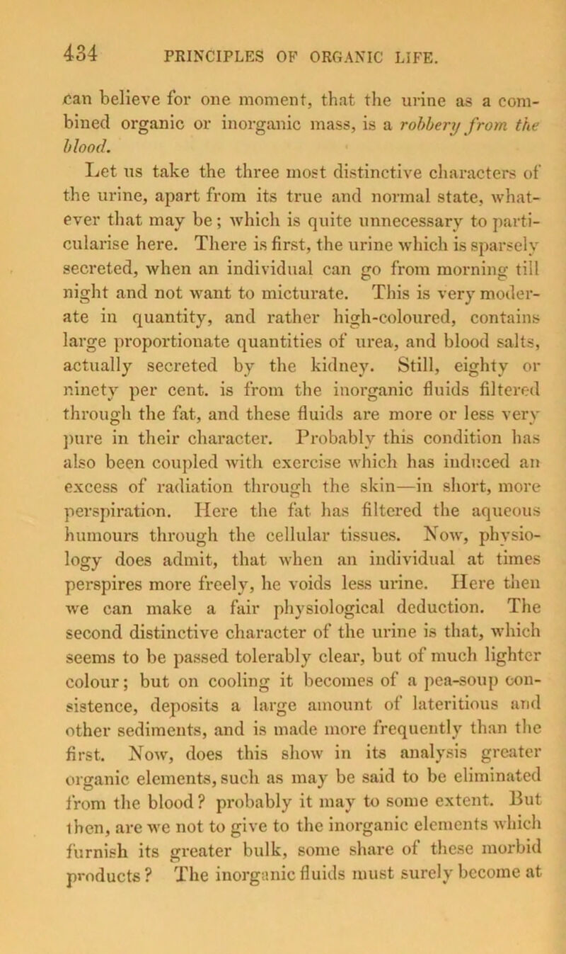 can believe for one moment, that the urine as a com- bined organic or inorganic mass, is a rohhery from the hlood. Let us take the three most distinctive characters of the urine, apart from its true and normal state, what- ever that may be; which is quite unnecessary to parti- cularise here. There is first, the urine which is sparsely secreted, when an individual can go from morning till night and not want to micturate. This is very moder- ate in quantity, and rather high-coloured, contains large proportionate (quantities of urea, and hlood salts, actually secreted by the kidney. Still, eighty or ninety per cent, is from the inorganic fluids filtered through the fat, and these fluids are more or less very ])ure in their character. Probably this condition has also been coupled with exercise which has induced an excess of radiation through the skin—in short, more perspiration. Here the fat has filtered the aqueous humours through the cellular tissues. Now, physio- logy does admit, that when an individual at times perspires more freely, he voids less urine. Here then we can make a fair physiological deduction. The second distinctive character of the lU’ine is that, which seems to be passed tolerably clear, but of much lighter colour; but on cooling it becomes of a pea-soup con- sistence, deposits a large amount of lateritious and other sediments, and is made more frequently than the first. Now, does this show in its analysis greater organic elements, such as may be said to be eliminated from the blood ? probably it may to some extent. But then, are we not to give to the inorganic elements which furnish its greater bulk, some share of these morbid products ? The inorganic fluids must surely become at