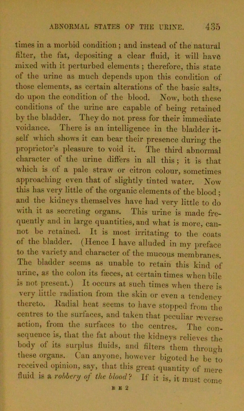 times in a morbid condition; and instead of the natural filter, the fat, depositing a clear fluid, it will have mixed wdth it perturbed elements; therefore, this state of the urine as much depends upon this condition of those elements, as certain alterations of the basic salts, do upon the condition of the blood. Now, both these conditions of the urine are capable of being retained by the bladder. They do not press for their immediate voidance. There is an intelligence in the bladder it- self which shows it can bear their presence during the proprietor’s pleasure to void it. The third abnormal character of the urine diflfers in all this; it is that which is of a pale straw or citron colour, sometimes approaching even that of slightly tinted water. Now this has very little of the organic elements of the blood; and the kidneys themselves have had very little to do \vith it as secreting organs. This urine is made fre- quently and in large quantities, and what is more, can- not be 1 etained. It is most irritating to the coats of the bladder. (Hence I have alluded in my preface to the vai’iety and character of the mucous membranes. The bladder seems as unable to retain this kind of urine, as the colon its fieces, at certain times when bile is not present.) It occurs at such times when there is very little radiation from the skin or even a tendency thereto. Kadial heat seems to have stojiped from the centres to the surfaces, and taken that peculiar i-everse action, from the surfaces to the centres. The con- sequence is, that the fat about the kidneys relieves the body of its surplus fluids, and filters them throiu^h these organs. Can anyone, however bigoted lie be lo received opinion, say, that this great quantity of mere fluid is a rohhenj of the blond? If it is, it must come G K 2