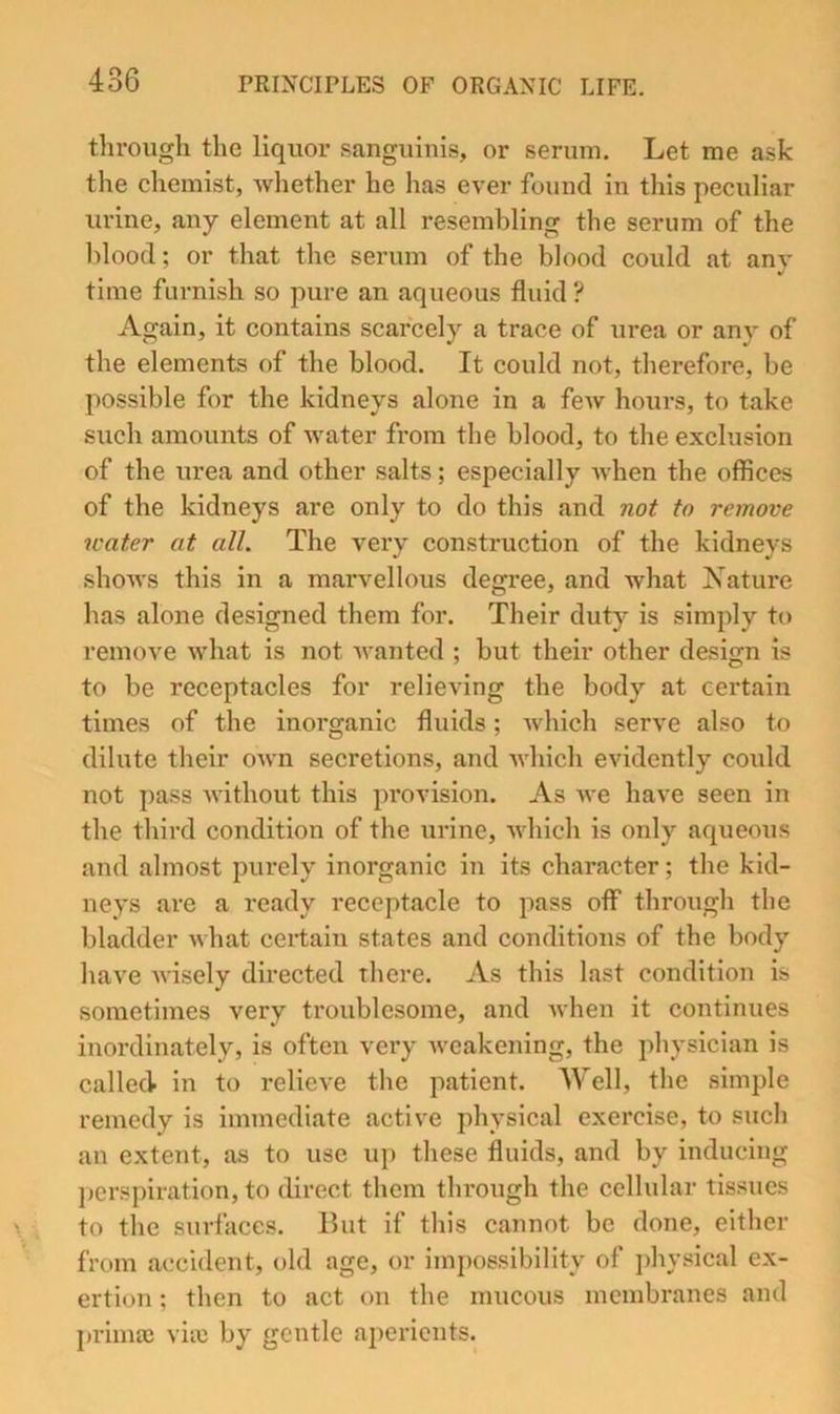 through the liquor sanguinis, or serum. Let me ask the chemist, whether he has ever found in this peculiar urine, any element at all resembling the serum of the blood; or that the serum of the blood could at any time furnish so pure an aqueous fluid? Again, it contains scarcely a trace of urea or any of the elements of the blood. It could not, therefore, be possible for the kidneys alone in a few hours, to take such amounts of water from the blood, to the exclusion of the urea and other salts; especially when the offices of the kidneys are only to do this and not to remove water at all. The very construction of the kidneys shows this in a marvellous degree, and what JS'ature has alone designed them for. Their duty is simply to remove what is not wanted ; but their other design is to be receptacles for relieving the body at certain times of the inorganic fluids; which serve also to dilute their own secretions, and Avhich evidently could not pass without this provision. As we have seen in the third condition of the urine, which is only aqueous and almost purely inorganic iji its character; the kid- neys are a ready receptacle to pass off through the bladder what certain states and conditions of the body have wisely directed there. As this last condition is sometimes very troublesome, and Avhen it continues inordinately, is often very weakening, the physician is called in to relieve the patient. Well, the simple remedy is immediate active physical exercise, to such an extent, as to use uj) these fluids, and by inducing perspiration, to direct them through the cellular tissues to the surfaces. But if this cannot be done, either from accident, old age, or impossibility of jdiysical ex- ertion ; then to act on the mucous membranes and primaj viie by gentle aperients.