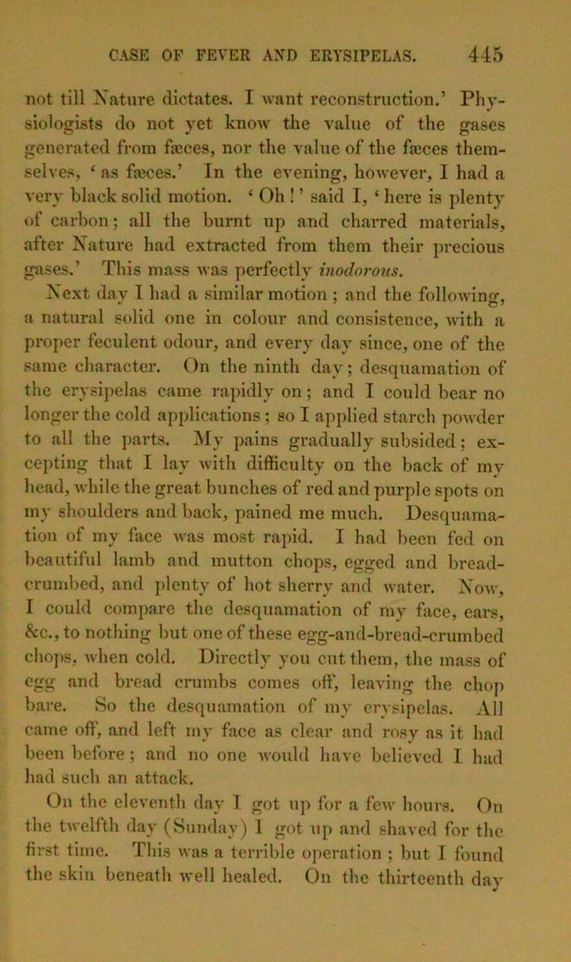 not till Xntiire dictates. I want reconstruction.’ Phy- siolosrists do not vet know the value of the ffases generated from fseces, nor the value of the fa3ces them- selves, ‘ as fajces.’ In the evening, however, I had a very black solid motion. ‘ Oh ! ’ said I, ‘ hei*e is plenty of carbon; all the burnt up and charred materials, after Nature had extracted from them their precious gases.’ This mass was perfectly inodoi'ous. Next dav I had a similar motion ; and the followino-, a natural solid one in colour and consistence, with a proper feculent odour, and every day since, one of the same character. On the ninth day; desquamation of the erysij)elas came rapidly on; and I could bear no longer the cold applications ; so I applied starch powder to all the ])ai’ts. jNfy pains gradually subsided; ex- ce])ting that I lay with diflficulty on the back of my head, while the great bunches of red and purple spots on my shoulders and back, pained me much. Desquama- tion of my face Avas most rapid. I had been fed on beautiful lamb and mutton chops, egged and bread- crumbed, and plenty of hot sherry and Avater. Xoav, 1 could compare the desquamation of my face, ears, &c., to nothing but one of these egg-and-bread-crumbed choi)s, Avhen cold. Directly you cut them, the mass of egg and bread crumbs comes oft', leaving the chop bare. So the desquamation of my erysipelas. All came off, and left rny face as clear and rosy as it had been before ; and no one A\-ould have believed I had had such an attack. On the eleA'enth day T got xip for a fcAv hours. On the tAvelfth day (Sunday) 1 got up and shaved for the first time. This Avas a terrible operation ; but I found the skin beiieath Avell healed. On the thirteenth day