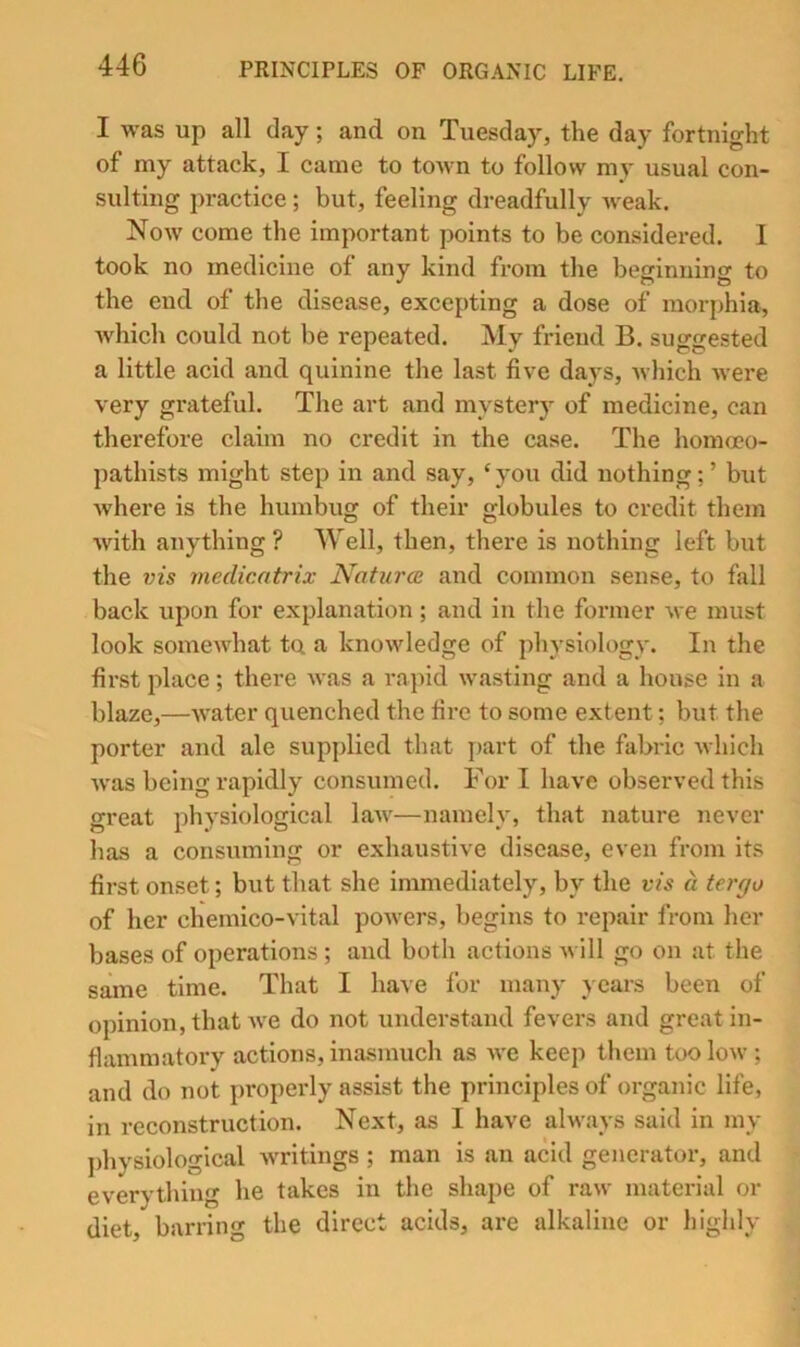 I was up all day; and on Tuesday, the day fortnight of my attack, I came to town to follow my usual con- sulting practice; but, feeling dreadfully weak. Now come the important points to be considered. I took no medicine of any kind from the beginning to the end of the disease, excepting a dose of morphia, Avhich could not be repeated. My friend B. suggested a little acid and quinine the last five days, which Avere very grateful. The art and mystery of medicine, can therefore claim no credit in the case. The homoco- pathists might step in and say, ‘ you did nothing; ’ but Avhere is the humbug of their globules to credit them Avith anything ? Well, then, there is nothing left but the vis medicatrix Nature and common sense, to fall back upon for explanation ; and in the former Ave must look someAAdiat to a knoAvledge of physiology. In the first place; there Avas a rapid Avasting and a house in a blaze,—AA'ater quenched the fire to some extent; but the porter and ale supplied that part of the fabric Avhich Avas being rapidly consumed. For I have observed this great physiological laAA'—namely, that nature never has a consuming or exhaustive disease, even from its first onset; but that she immediately, by the vis a tergo of her chemico-A*ital poAvers, begins to repair from her bases of operations; and both actions Avill go on at the same time. That I have for many years been of opinion, that Ave do not understand fevers and great in- flammatory actions, inasmuch as aa'c keep them tooloAV ; and do not properly assist the principles of organic life, in reconstruction. Next, as I have ahvays said in my physiological Avritings ; man is an acid generator, and everything he takes in the shape of raw material or diet, barring the direct acids, are alkaline or highly