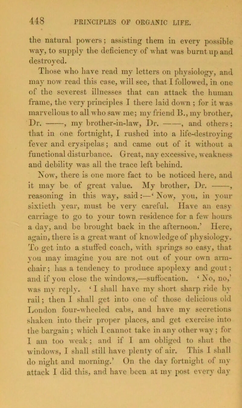 the natural powers; assisting them in every possible way, to supply the deficiency of what was burnt up and destroyed. Those who have read my letters on physiology, and may now read this case, will see, that I followed, in one of the severest illnesses that can attack the human frame, the very principles I there laid down ; for it was marvellous to all who saw me; my friend B., my brother. Dr. , my brother-in-law. Dr. , and others; that in one fortnight, I rushed into a life-tleslroying fever and erysipelas; and came out of it Avithout a functional disturbance. Great, nay excessive, weakness and debility Avas all the trace left behind. Noav, there is one more fact to be noticed here, and it may be of great value. My brother. Dr. , reasoning in this Avay, said:—‘ Noav, you, in your sixtieth year, must be very careful. Have an easy carriage to go to vour town residence for a fcAV hours a day, and be brought back in the afternoon.’ Here, again, there is a gi’eat want of knoAvledge of physiology. To get into a stuffed coach, Avith springs so easy, that you may imagine you are not out of your OAvn arm- chair ; has a tendency to j^roduce apoplexy and gout; and if you close the AvIndoAvs,—suffocation. ‘ No, no,’ Avas iny reply. ‘ I shall have my short sharp ride by rail; then I shall get into one of those delicious old Ijondon four-Avheeled cabs, and have my secretions shaken into their })ro])er places, and get exercise into the bargain ; Avhich 1 cannot take in any other Avay; for 1 am too Aveak; and if 1 am obliged to shut the AvIndoAvs, 1 shall still have ])lenty of air. Tliis I shall do ni<rht and mornina:.’ On the dav fortnight of mv attack I did this, and have been at my post every day