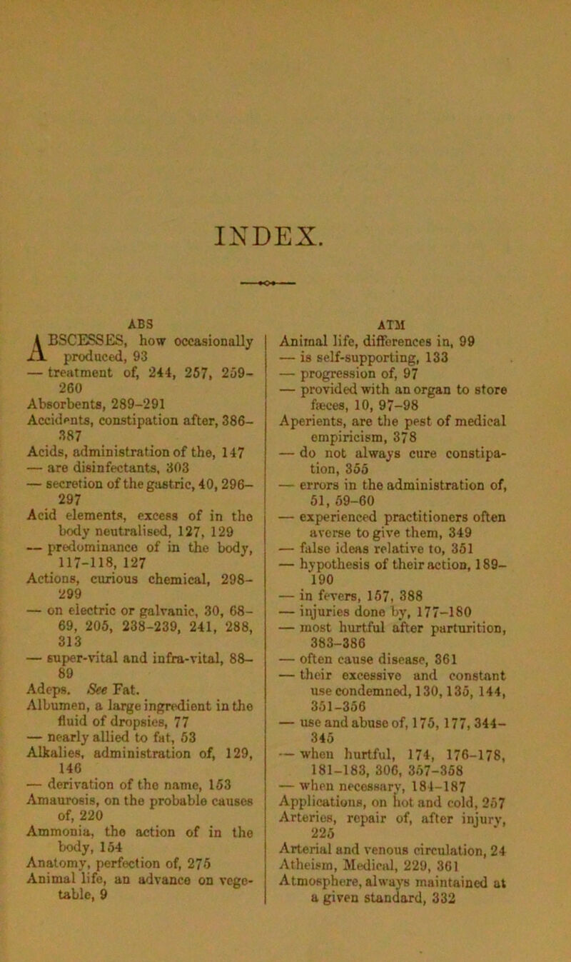 INDEX. A6S A BSCESSES, how occasionally produced, 93 — treatment of, 244, 257, 259- 260 Absorbents, 289-291 Accidents, constipation after, 386- 387 Acids, administration of the, 147 — are disinfectants, 303 — secretion of the gastric, 40,296- 297 Acid elements, excess of in the body neutralised, 127, 129 — predominance of in the body, 117-118, 127 Actions, curious chemical, 298- 299 — on electric or galvanic, 30, 68- 69, 206, 238-239, 241, 288, 313 — super-vntal and infra-vital, 88- 89 Adeps, See Fat. Albumen, a large ingredient in the fluid of dropsies, 77 — nearly allied to fat, 63 Alkalies, administration of, 129, 146 — derivation of the name, 153 Amaurosis, on the probable causes of, 220 Ammonia, the action of in the body, 154 Anatomy, perfection of, 276 Animal life, an advance on vege- table, 9 ATM Animal life, differences in, 99 — is self-supporting, 133 — progression of, 97 — provided with an organ to store fffices, 10, 97-98 Aperients, are the pest of medical empiricism, 378 — do not always cure constipa- tion, 356 — errors in the administration of, 51, 59-60 — experienced practitioners often averse to give them, 349 — false ideas relative to, 351 — hypothesis of their action, 189- 190 — in fevers, 157, 388 — injuries done by, 177-180 — most hurtful after parturition, 383-386 — often cause disease, 361 — their excessive and constant use condemned, 130,135, 144, 351-356 — use and abuse of, 175, 177, 344- 345 — when hurtful, 174, 176-178, 181-183, 306, 357-368 — when necessarv, 184-187 Applications, on hot and cold, 257 Arteries, repair of, after injury, 225 Arterial and venous eirculation, 24 Atheism, Medical, 229, 361 Atmosphere, always maintained at a given standard, 332