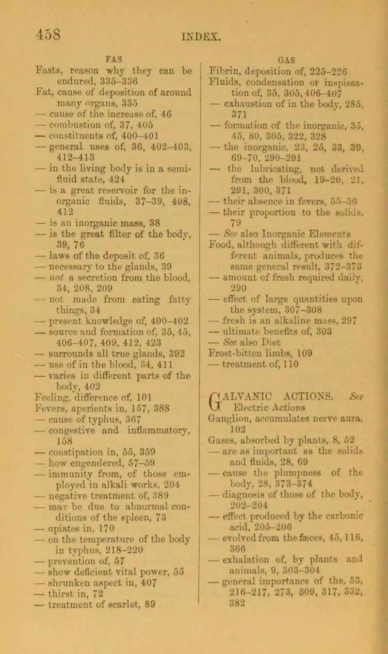 FAS Fasts, reason why they can bo endiireel, 335-336 Fat, cause of deposition of aroxind many organs, 335 — cause of the increase of, 46 — combustion of, 37, 405 — constituents of, 400-401 — general uses of, 36, 402-403, 412-413 — in the living body is in a semi- fluid state, 424 — is a great reservoir for the in- organic fluids, 37-39, 408, 412 — is an inorganic mass, 38 — is the great filter of the body, 39, 76 — laws of the deposit of, 36 — nocessarj- to the glands, 39 — not a secretion from the blood, 34, 208, 209 -- not made from eating fatty things, 34 — present knowledge of, 400-402 — source and formation of, 35, 45, 406-407, 409, 412, 423 — siUTOunds all tnie glands, 392 — use of in the blood, 34, 411 — varies in different parts of the body, 402 Feeling, difference of, 101 Fevers, aperients in, 157, 388 — cause of typhus, 367 — congestive and inflammatory, 158 — constipation in, 55, 359 — how engendered, 57-59 — immunity from, of those em- ployed in alkali works, 204 — negative treatment of, 389 — mav be due to abnonnul con- ditions of the spleen, 73 — opiates in, 170 — on the temperature of the body in typlnis, 218-220 — prevention of, 67 — show deficient vital f>ower, 55 — shranken aspect in, 407 — thirst in, 72 — treatment of scarlet, 89 GAS Fibrin, deposition of, 225-226 Fluids, condensation or iiispissa- tion of, 35, 3o5,406-407 — exhaustion of in the body, 285, 371 — formation of the inorganic, 35, 45, 80, 305, 322, 328 — the inorganic, 23, 25, 33, 30, 69-70, 290-291 — the lubricating, not derived fn)m the blood, 19-20, 21, 291, 300, 371 — their absence in fevers, 55-56 — their proportion to the solids, 79 — See also Inorganic Elements Food, although different with dif- ferent animals, produces the same general result, 372-373 — amount of fresh required daily, 290 — effect of large quantities upon the system, 307-308 — fresh is an alkaline mass, 297 — ultimate benefits of, 303 — See also Diet Frost-bitten limbs, 109 — treatment of, 110 Gt ALVANIC ACTIONS. Sec r Electric Actions Ganglion, accumulates neiwe aura, 102 Gases, absorbed by plants, 8, 52 — are as important as the solids and fluids, 28, 69 — cause the plumpness of the body, 28, 373-374 — diagnosis of those of the body, 202-204 — effect produced by the carbonic acid, 205-206 — evolved from tliefieces, 45,116, 366 — exhalation of, by plants and animals, 9, 303-304 — general importance of the, 53, 216-217, 273, 309, 317, 332, 382