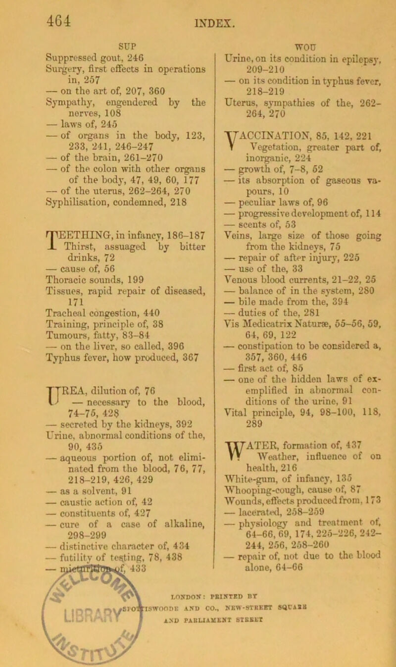 SUP Suppressed gout, 246 Surgery, first effects in operations in, 257 — on the art of, 207, 360 Sympathy, engendered by the nerves, 108 — laws of, 245 — of organs in the body, 123, 233, 241, 246-247 — of the brain, 261-270 — of the colon with other organs of the body, 47, 49, 60, 177 — of the uterus, 262-264, 270 Syphilisation, condemned, 218 Teething, in infancy, 186-187 Thirst, assuaged by bitter drinks, 72 — cause of, 56 Thoracic sounds, 199 Tissues, rapid repair of diseased, 171 Tracheal congestion, 440 Training, principle of, 38 Tumours, fatty, 83-84 — on the liver, so called, 396 Typhus fever, how produced, 367 REA, dilution of, 76 — necessary to the blood, 74-75, 428 — secreted by the kidneys, 392 Urine, abnormal conditions of the, 90, 435 — aqueous portion of, not elimi- nated from the blood, 76, 77, 218-219, 426, 429 — as a solvent, 91 — caustic action of, 42 — constituents of, 427 — cure of a case of alkaline, 298-299 — distinctive character of, 434 — futility of testing, 78, 438 tvou Urine, on its condition in epilepsy, 209-210 — on its condition in typhus fever, 218-219 Uterus, sjTupathies of the, 262- 264, 270 ■vaccination, 85, 142, 221 V Vegetation, greater part of, inorganic, 224 — growth of, 7-8, 52 — its absorption of gaseous va- pours, 10 — peculiar laws of, 96 — progressive development of, 114 — scents of, 53 Veins, large size of those going from the kidneys, 75 — repair of after injurj’, 225 — use of the, 33 Venous blood currents, 21-22, 25 — balance of in the system, 280 — bile made from the, 394 — duties of the, 281 Vis Medicatrix Naturse, 55-56, 59, 64, 69, 122 — constipation to bo considered a, 357, 360, 446 — first act of, 85 — one of the hidden laws of ex- emplified in abnormal con- ditions of the urine, 91 Vital principle, 94, 98-100, 118, 289 WATER, formation of, 437 ■Weather, influence of on health, 216 White-gum, of infancy, 135 Whooping-cough, cause of, 87 Wounds, effects produced from, 173 — lacerated, 258-259 — physiology and treatment of, 64-66, 69, 174, 225-226, 242- 244, 256, 258-260 — repair of, not due to the blood alone, 64-66