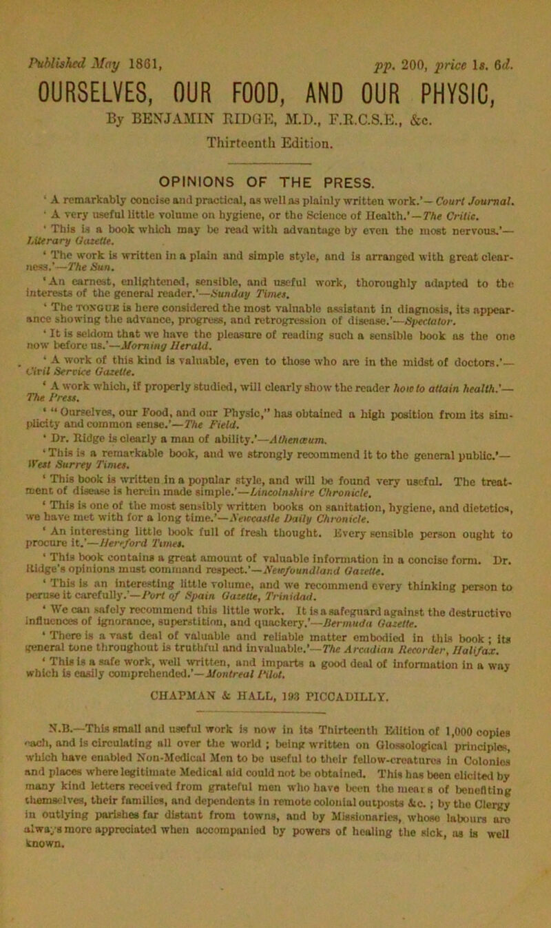 Published May 1861, pp. 200, price 1«. 6d. OURSELVES, OUR FOOD, AND OUR PHYSIC, By BENJAMIN RIDQE, M.D., F.R.C.S.E., &c. Thirteenth Edition. OPINIONS OF THE PRESS. • A remarkably concise ami practical, as well as plainly written work.’— Court Journal. ■ A very useful little volume on hygiene, or the Science of Health.’—TAe Critic. ' This is a book which may be read with advantage by even the most nervous,’— Literary Oatettt. ‘ The work Is written in a plain and simple style, and is arranged with great clear- ness.’—The Hun. ‘An earnest, cnliglitcned, sensible, and useful work, thoroughly adapted to tb(? interests of the general reader.’—Hunday Tinus. ' The TOSGUK is here considered the most valnable assistant in diagnosis, its appear- ance showing tlie advance, progress, and retrogression of disease.’—Spectator. ‘ It is seldom that we have the pleasure of reading such a sensible book us the one now before us.’—Morning Herald. ‘ A work of this kind is valuable, even to those who are in the midst of doctors.’— Ciril Service Gazette. ‘ A work which, if properly studictl, will clearly show the reader how to attain health.'— The I‘rea. • “ Ourselves, our Food, and our Physic,” has obtained a high position from its sim- plicity and common sense.’—The Field. • Dr. Pidge is clearly a man of ability.’—Alhenceum. ‘ This is a remarkable book, and wo strongly recommend it to the general pnbllc.’— li'ezt Surrey Times. ‘ This book is ^vTitten in a popular style, and will be found very usefuL The treat- ment of disease is herein made simple.’—Lincolnshire Chronicle. ‘ This is one of the most sensibly written lx)oks on sanitation, hygiene, and dietetics, we have met with for a long time.’—AVircaj/fe Oaily Chronicle. ' An interesting little book full of fresh thought. Every sensible person ought to procure it.’—Herrford Times. ' This book contains a great amount of valuable information in a concise form. Dr. Ilidge’s opinions must command rasp&A,.’—Newfoundland Uaxette. ' This is an intere.stlng little volume, and we recommend every thinking person to peruse it carefully.’—Port of Spain GazetU, Trinidad. ‘ We can .safely recommend this little work. It is a safeguard against the destructive influences of ignorance, superstition, and quackery.’—Per;««d(i Gazette. ‘ There is a vast deal of valuable and reliable matter embodied in this book • its general tone throughout is truthful and invaluable.’—TAe Arcadian Recorder, Ilali/c^. ‘ This is a safe work, well written, and imparts n good deal of information in a way which is easily comprehended.’—J/onfrsof Filot. CHAP3IAN k HALL, IBS PICCADILLY. This small and useful work is now in its Thirteenth Edition of 1,000 copies each, and is circulating all over the world ; Ixjlng written on Qlossologicai principles, which have enabled Kon-Medicul Jlon to bo useful to their fellow-creatures in Colonies and places where legitimate Medical aid could not bo obtained. This has been elicited by many kind letters received from grateful men who have been thomcais of benefiting themselves, their families, and dependents in remote colonial outposts iic. ; by the Clergy in outlying parishes for distant from towns, and by Missionaries, whose labours are always more appreciated when accompanied by powers of healing the sick, as is well known.