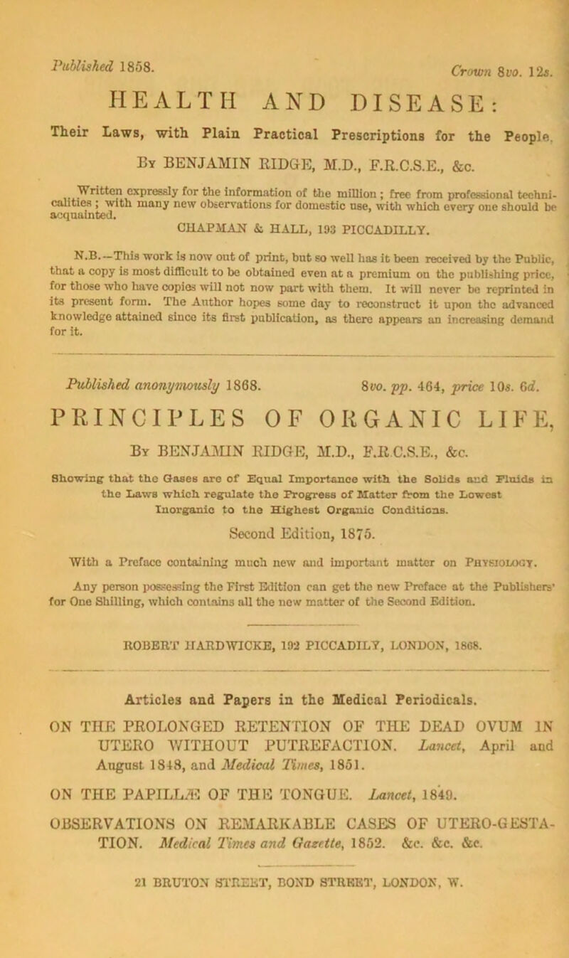 Crown 8vo. 12«. HEALTH AND DISEASE: Their Laws, with Plain Practical Prescriptions for the People, By benjamin RIDGE, M.D., F.R.C.S.E., &c. [Written expressly for the information of the million ; free from professional techni- calitiea ; with many new observations for domestic use, with which every one should be acqaalnted. CHAPMAN & HALL, 193 PICCADILLY. N,B.—This work is now ont of print, but so well has it been received by the Public, that a copy is most difficult to be obtained even at a premium on the publishing price, for those who liave copies will not now part with them. It will never bo reprinted in its present form. The Author hopes some day to i*econstruct it upon the advanced knowledge attained since its first publication, as there appears an increasing demand for it. Published anony^wusly 1868. Svo. pp, 464, price 105. Gd, PRINCIPLES OF ORGANIC LIFE, By BENJiUUN RIDGE, M.D., F.R C.S.E., &c. Showlns that the Qases are of Hqual Importance with the Solids and Fluids in the Laws which regrilate the PTOgress of Matter from the Iiowest Inorganic to the Highest Organic Conditions. Second Edition, 1875. With a Preface containing much new and important matter on Physiology. Any person possessing the First Edition can get the new Preface at the Puhlishers' tor One Shilling, which contains all the now matter of the Second Edition. ROBERT HARDWICKE, 192 PICCADILY, LONDON, 1808. Articles and Papers in tlie Medical Periodicals. ON THE PROLONGED RETENTION OF THE DEAD OVUM IN UTERO V/ITHOUT PUTREFACTION. Lancet, April and August 1348, and Medical Times, 1851. ON THE PAPILLAE OF THE TONGUE. Lancet, 1849. OBSERVATIONS ON REMARKABLE CASES OF UTERO-GESTA- TION. Medical Times and Gazette, 1852. &c. &c. &c. 21 BRUTON Sl'REKT, BOND STREET, LONIKIK, W.