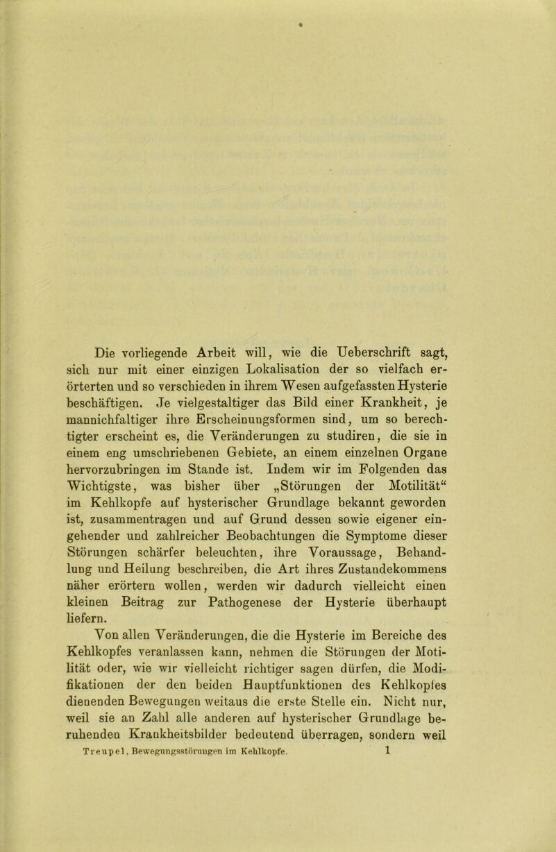 Die vorliegende Arbeit will, wie die Ueberschrift sagt, sieb nur mit einer einzigen Lokalisation der so vielfach er- örterten und so verschieden in ihrem Wesen aufgefassten Hysterie beschäftigen. Je vielgestaltiger das Bild einer Krankheit, je mannichfaltiger ihre Erscheinungsformen sind, um so berech- tigter erscheint es, die Veränderungen zu studiren, die sie in einem eng umschriebenen Gebiete, an einem einzelnen Organe hervorzubringen im Stande ist. Indem wir im Folgenden das Wichtigste, was bisher über „Störungen der Motilität“ im Kehlkopfe auf hysterischer Grundlage bekannt geworden ist, Zusammentragen und auf Grund dessen sowie eigener ein- gehender und zahlreicher Beobachtungen die Symptome dieser Störungen schärfer beleuchten, ihre Voraussage, Behand- lung und Heilung beschreiben, die Art ihres Zustandekommens näher erörtern wollen, werden wir dadurch vielleicht einen kleinen Beitrag zur Pathogenese der Hysterie überhaupt liefern. Von allen Veränderungen, die die Hysterie im Bereiche des Kehlkopfes veranlassen kann, nehmen die Störungen der Moti- lität oder, wie wir vielleicht richtiger sagen dürfen, die Modi- fikationen der den beiden Bauptfunktionen des Kehlkopfes dienenden Bewegungen weitaus die erste Stelle ein. Nicht nur, weil sie an Zahl alle anderen auf hysterischer Grundlage be- ruhenden Krankheitsbilder bedeutend überragen, sondern weil