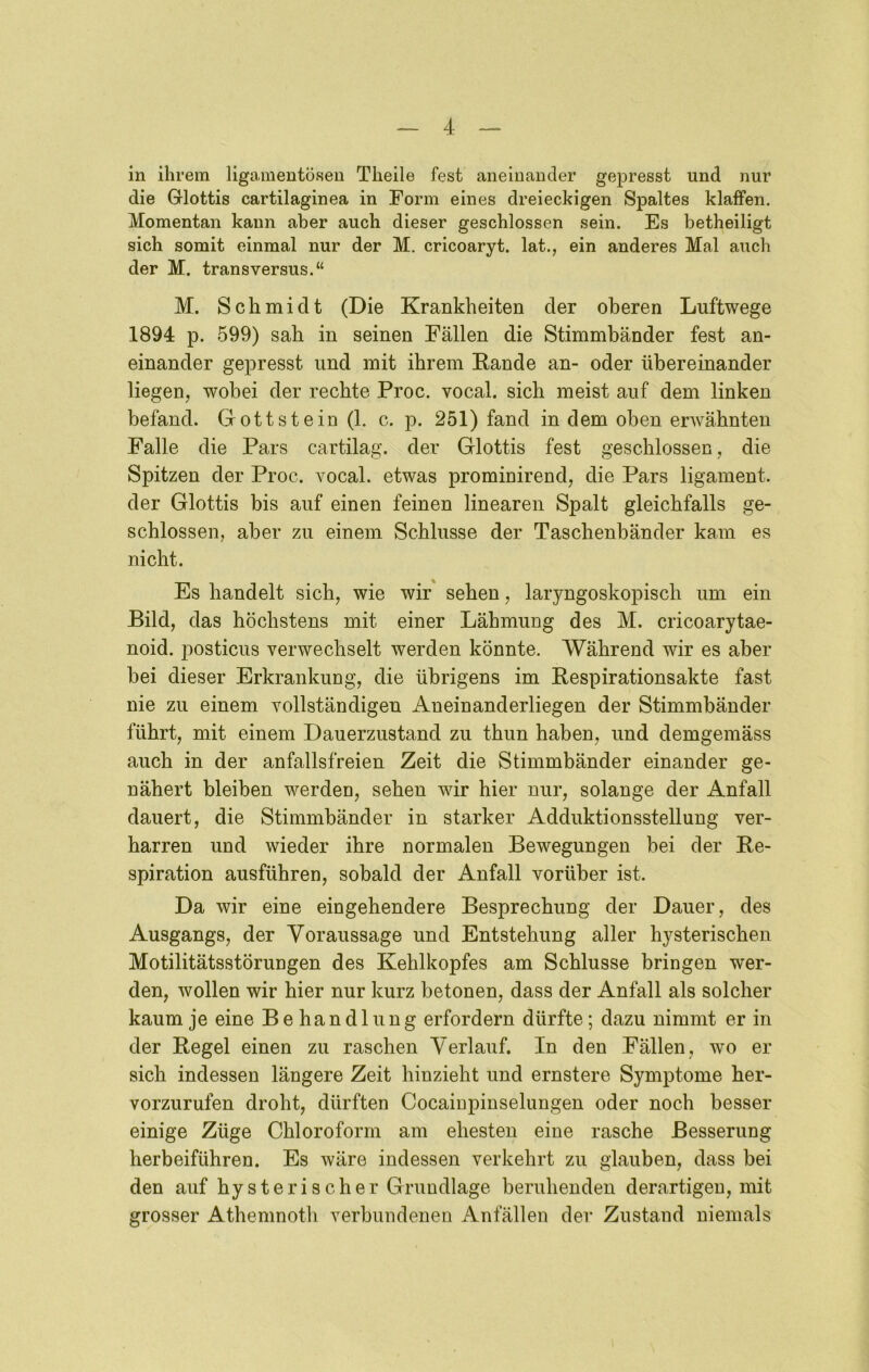 in ihrem ligamentösen Theile fest aneinander gepresst und nur die Glottis cartilaginea in Form eines dreieckigen Spaltes klaffen. Momentan kann aber auch dieser geschlossen sein. Es betheiligt sich somit einmal nur der M. cricoaryt. lat., ein anderes Mal auch der M. transversus.“ M. Schmidt (Die Krankheiten der oberen Luftwege 1894 p. 599) sah in seinen Fällen die Stimmbänder fest an- einander gepresst und mit ihrem Rande an- oder übereinander liegen, wobei der rechte Proc. vocal. sich meist auf dem linken befand. Gott st ein (1. c. p. 251) fand in dem oben erwähnten Falle die Pars cartilag. der Glottis fest geschlossen, die Spitzen der Proc. vocal, etwas prominirend, die Pars ligament. der Glottis bis auf einen feinen linearen Spalt gleichfalls ge- schlossen, aber zu einem Schlüsse der Taschenbänder kam es nicht. Es handelt sich, wie wir sehen, laryngoskopisch um ein Bild, das höchstens mit einer Lähmung des M. cricoarytae- noid. posticus verwechselt werden könnte. Während wir es aber hei dieser Erkrankung, die übrigens im Respirationsakte fast nie zu einem vollständigen Aneinanderliegen der Stimmbänder führt, mit einem Dauerzustand zu thun haben, und demgemäss auch in der anfallsfreien Zeit die Stimmbänder einander ge- nähert bleiben werden, sehen wir hier nur, solange der Anfall dauert, die Stimmbänder in starker Adduktionsstellung ver- harren und wieder ihre normalen Bewegungen bei der Re- spiration ausführen, sobald der Anfall vorüber ist. Da wir eine eingehendere Besprechung der Dauer, des Ausgangs, der Voraussage und Entstehung aller hysterischen Motilitätsstörungen des Kehlkopfes am Schlüsse bringen wer- den, wollen wir hier nur kurz betonen, dass der Anfall als solcher kaum je eine Be handlnng erfordern dürfte; dazu nimmt er in der Regel einen zu raschen Verlauf. In den Fällen, wo er sich indessen längere Zeit hinzieht und ernstere Symptome her- vorzurufen droht, dürften Cocaiupinselungen oder noch besser einige Züge Chloroform am ehesten eine rasche Besserung herbeiführen. Es wäre indessen verkehrt zu glauben, dass bei den auf hysterischer Grundlage beruhenden derartigen, mit grosser Athemnoth verbundenen Anfällen der Zustand niemals