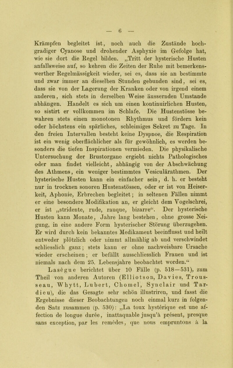 Krämpfen begleitet ist, noch auch die Zustände hoch- gradiger Cyanose und drohender Asphyxie im Gefolge hat, wie sie dort die Regel bilden. „Tritt der hysterische Husten anfallsweise auf, so kehren die Zeiten der Ruhe mit bemerkens- werther Regelmässigkeit wieder, sei es, dass sie an bestimmte und zwar immer an dieselben Stunden gebunden sind, sei es, dass sie von der Lagerung der Kranken oder von irgend einem anderen, sich stets in derselben Weise äussernden Umstande abhängen. Handelt es sich um einen kontinuirlichen Husten, so sistirt er vollkommen im Schlafe. Die Hustenstösse be- wahren stets einen monotonen Rhythmus und fördern kein oder höchstens ein spärliches, schleimiges Sekret zu Tage. In den freien Intervallen besteht keine Dyspnoe, die Respiration ist ein wenig oberflächlicher als für gewöhnlich, es werden be- sonders die tiefen Inspirationen vermieden. Die physikalische Untersuchung der Brustorgane ergiebt nichts Pathologisches oder man findet vielleicht, abhängig von der Abschwächung des Athmens, ein weniger bestimmtes Vesiculärathmen. Der hysterische Husten kann ein einfacher sein, d. h. er besteht nur in trocknen sonoren Hustenstössen, oder er ist von Heiser- keit, Aphonie, Erbrechen begleitet; in seltenen Fällen nimmt er eine besondere Modifikation an, er gleicht dem Yogelschrei, er ist „stridente, rüde, rauque, bizarre‘‘. Der hysterische Husten kann Monate, Jahre lang bestehen, ohne grosse Nei- gung, in eine andere Form hysterischer Störung überzugehen. Er wird durch kein bekanntes Medikament beeinflusst und heilt entweder plötzlich oder nimmt allmählig ab und verschwindet schliesslich ganz; stets kann er ohne nachweisbare Ursache wieder erscheinen; er befällt ausschliesslich Frauen und ist niemals nach dem 25. Lebensjahre beobachtet worden. Lasegue berichtet über 10 Fälle (p. 518—531), zum Theil von anderen Autoren (Elliotson, Davies, Trous- seau, Whytt, Lubert, Chomel, Synclair und Tar- dieu), die das Gesagte sehr schön illustriren, und fasst die Ergebnisse dieser Beobachtungen noch einmal kurz in folgen- den Satz zusammen (p. 530): „La toux hysterique est une af- fection de longue duree, inattaquable jusqu’ä present, presque Sans exception, par les romedes, que iious empruntons ä la