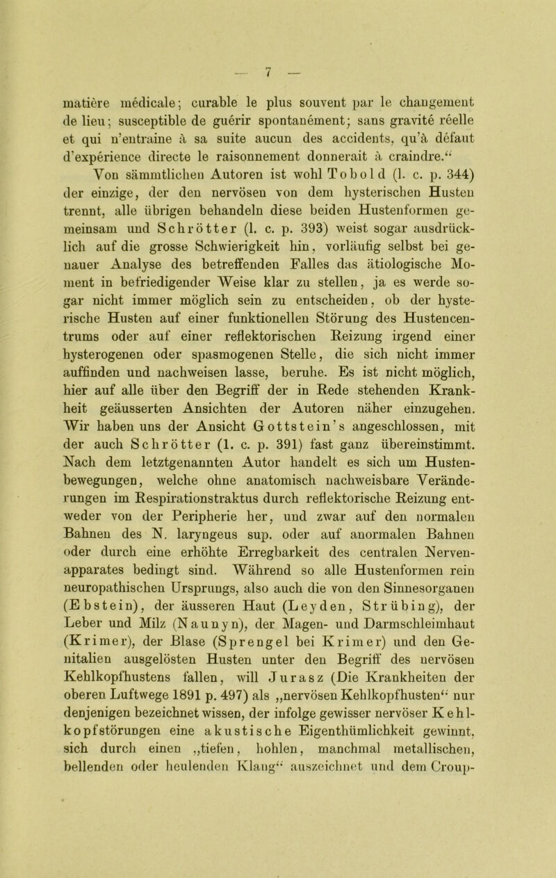 matiere mklicale; ciirable le plus souveut par le chaugement de lieii; susceptible de giierir spontanement; sans gravite reelle et qui n’entraine a sa suite aucun des accidents, qu’ä defaut d’experience directe le raisonnement donnerait a craindre/‘ Vou sämmtliclien Autoren ist wohl Tobold (1. c. p. 344) der einzige, der den nervösen von dem hysterischen Husten trennt, alle übrigen behandeln diese beiden Husteuformen ge- meinsam und Schrott er (1. c. p. 393) weist sogar ausdrück- lich auf die grosse Schwierigkeit hin, vorläufig selbst bei ge- nauer x^nalyse des betreffenden Falles das ätiologische Mo- ment in befriedigender Weise klar zu stellen, ja es werde so- gar nicht immer möglich sein zu entscheiden, ob der hyste- rische Husten auf einer funktionellen Störung des Hustencen- trums oder auf einer reflektorischen Reizung irgend einer hysterogenen oder spasmogenen Stelle, die sich nicht immer auffinden und nachweisen lasse, beruhe. Es ist nicht möglich, hier auf alle über den Begriff der in Rede stehenden Krank- heit geäusserten Ansichten der Autoren näher einzugehen. Wir haben uns der Ansicht Gottstein’s angeschlossen, mit der auch Schrötter (1. c. p. 391) fast ganz übereinstimmt. Nach dem letztgenannten Autor handelt es sich um Husten- bewegungen, welche ohne anatomisch nachweisbare Verände- rungen im Respirationstraktus durch reflektorische Reizung ent- weder von der Peripherie her, und zwar auf den normalen Bahnen des N. laryngeus sup. oder auf anormalen Bahnen oder durch eine erhöhte Erregbarkeit des centralen Nerven- apparates bedingt sind. Während so alle Hustenformen rein neuropathischen Ursprungs, also auch die von den Sinnesorganen (Ebstein), der äusseren Haut (Leyden, Strübing), der Leber und Milz (N a u n y n), der Magen- und Darmschleimhaut (Krimer), der Blase (Sprengel bei Krim er) und den Ge- nitalien ausgelösten Husten unter den Begriff des nervösen Keblkopfhustens fallen, will Jiirasz (Die Krankheiten der oberen Luftwege 1891 p. 497) als „nervösen Kehlkopfhusten^*' nur denjenigen bezeichnet wissen, der infolge gewisser nervöser Kehl- kopfstörungen eine akustische Eigenthümlichkeit gewinnt, sich durch einen „tiefen, hohlen, manchmal metallischen, bellenden oder heulenden Klangt* auszeichnet und dem Croup-