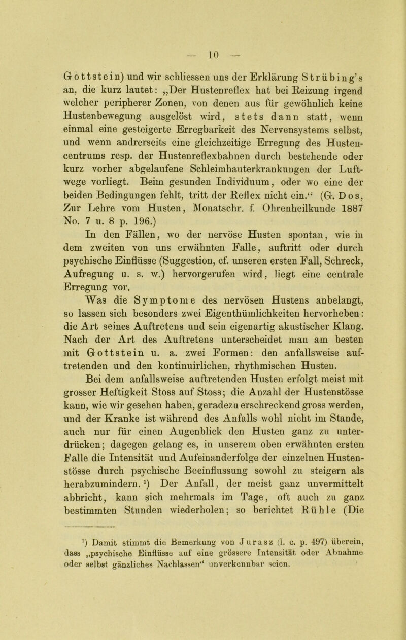 Gottstein) und wir schliessen uns der Erklärung Strübing’s an, die kurz lautet: „Der Hustenreflex hat bei Heizung irgend welcher peripherer Zonen, von denen aus für gewöhnlich keine Hustenbewegung ausgelöst wird, stets dann statt, wenn einmal eine gesteigerte Erregbarkeit des Nervensystems selbst, und wenn andrerseits eine gleichzeitige Erregung des Husten- centrums resp. der Hustenreflexbahnen durch bestehende oder kurz vorher abgelaufene Schleimhauterkrankungen der Luft- wege vorliegt. Beim gesunden Individuum, oder wo eine der beiden Bedingungen fehlt, tritt der Reflex nicht ein.‘^ (G. Dos, Zur Lehre vom Husten, Monatschr. f. Ohrenheilkunde 1887 No. 7 u. 8 p. 196.) In den Fällen, wo der nervöse Husten spontan, wie in dem zweiten von uns erwähnten Falle, auftritt oder durch psychische Einflüsse (Suggestion, cf. unseren ersten Fall, Schreck, Aufregung u. s. w.) hervorgerufen wird, liegt eine centrale Erregung vor. Was die Symptome des nervösen Hustens anbelangt, so lassen sich besonders zwei Eigenthümlichkeiten hervorheben: die Art seines Auftretens und sein eigenartig akustischer Klang. Nach der Art des Auftretens unterscheidet man am besten mit Gottstein u. a. zwei Formen: den anfallsweise auf- tretenden und den kontinuirlichen, rhythmischen Husten. Bei dem anfallsweise auftretenden Husten erfolgt meist mit grosser Heftigkeit Stoss auf Stoss; die Anzahl der Hustenstösse kann, wie wir gesehen haben, geradezu erschreckend gross werden, und der Kranke ist während des Anfalls wohl nicht im Stande, auch nur für einen Augenblick den Husten ganz zu unter- drücken; dagegen gelang es, in unserem oben erwähnten ersten Falle die Intensität und Aufeinanderfolge der einzelnen Husten- stösse durch psychische Beeinflussung sowohl zu steigern als herabzumindern. Der Anfall, der meist ganz unvermittelt abbricht, kann sich mehrmals im Tage, oft auch zu ganz bestimmten Stunden wiederholen; so berichtet Rühle (Die 9 Damit stimmt die Bemerkung von Jurasz (1. c. p. 497) überein, dass „psychische Einflüsse auf eine grössere Intensität oder Abnahme oder selbst gänzliches Nachlassen*' unverkennbar seien.