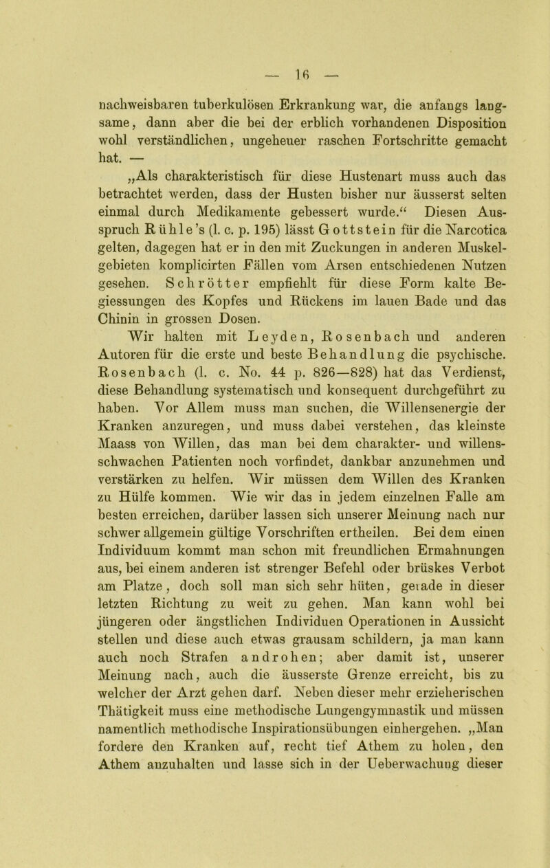 — If) — nachweisbaren tuberkulösen Erkrankung war, die anfangs lang- same, dann aber die bei der erblich vorhandenen Disposition wohl verständlichen, ungeheuer raschen Fortschritte gemacht hat. — „Als charakteristisch für diese Hustenart muss auch das betrachtet werden, dass der Husten bisher nur äusserst selten einmal durch Medikamente gebessert wurde.Diesen Aus- spruch Rüh 1 e’s (1. c. p. 195) lässt Gottstein für dieNarcotica gelten, dagegen hat er in den mit Zuckungen in anderen Muskel- gebieten komplicirten Fällen vom Arsen entschiedenen Nutzen gesehen. Schrötter empfiehlt für diese Form kalte Be- giessungen des Kopfes und Rückens im lauen Bade und das Chinin in grossen Dosen. Wir halten mit Leyden, Rosenbach und anderen Autoren für die erste und beste Behandlung die psychische. Rosenbach (1. c. No. 44 p. 826—828) hat das Verdienst, diese Behandlung systematisch und konsequent durchgeführt zu haben. Vor Allem muss man suchen, die Willensenergie der Kranken anzuregen, und muss dabei verstehen, das kleinste Maass von Willen, das man bei dem Charakter- und willens- schwachen Patienten noch vorfindet, dankbar anzunehmen und verstärken zu helfen. Wir müssen dem Willen des Kranken zu Hülfe kommen. Wie wir das in jedem einzelnen Falle am besten erreichen, darüber lassen sich unserer Meinung nach nur schwer allgemein gültige Vorschriften ertheilen. Bei dem einen Individuum kommt man schon mit freundlichen Ermahnungen aus, bei einem anderen ist strenger Befehl oder brüskes Verbot am Platze, doch soll man sich sehr hüten, gerade in dieser letzten Richtung zu weit zu gehen. Man kann wohl bei jüngeren oder ängstlichen Individuen Operationen in Aussicht stellen und diese auch etwas grausam schildern, ja man kann auch noch Strafen an drohen; aber damit ist, unserer Meinung nach, auch die äusserste Grenze erreicht, bis zu welcher der Arzt gehen darf. Neben dieser mehr erzieherischen Thätigkeit muss eine methodische Lungengymnastik und müssen namentlich methodische Inspirationsübungen einhergehen. „Man fordere den Kranken auf, recht tief Athem zu holen, den Athem anzuhalten und lasse sich in der Ueberwachuiig dieser