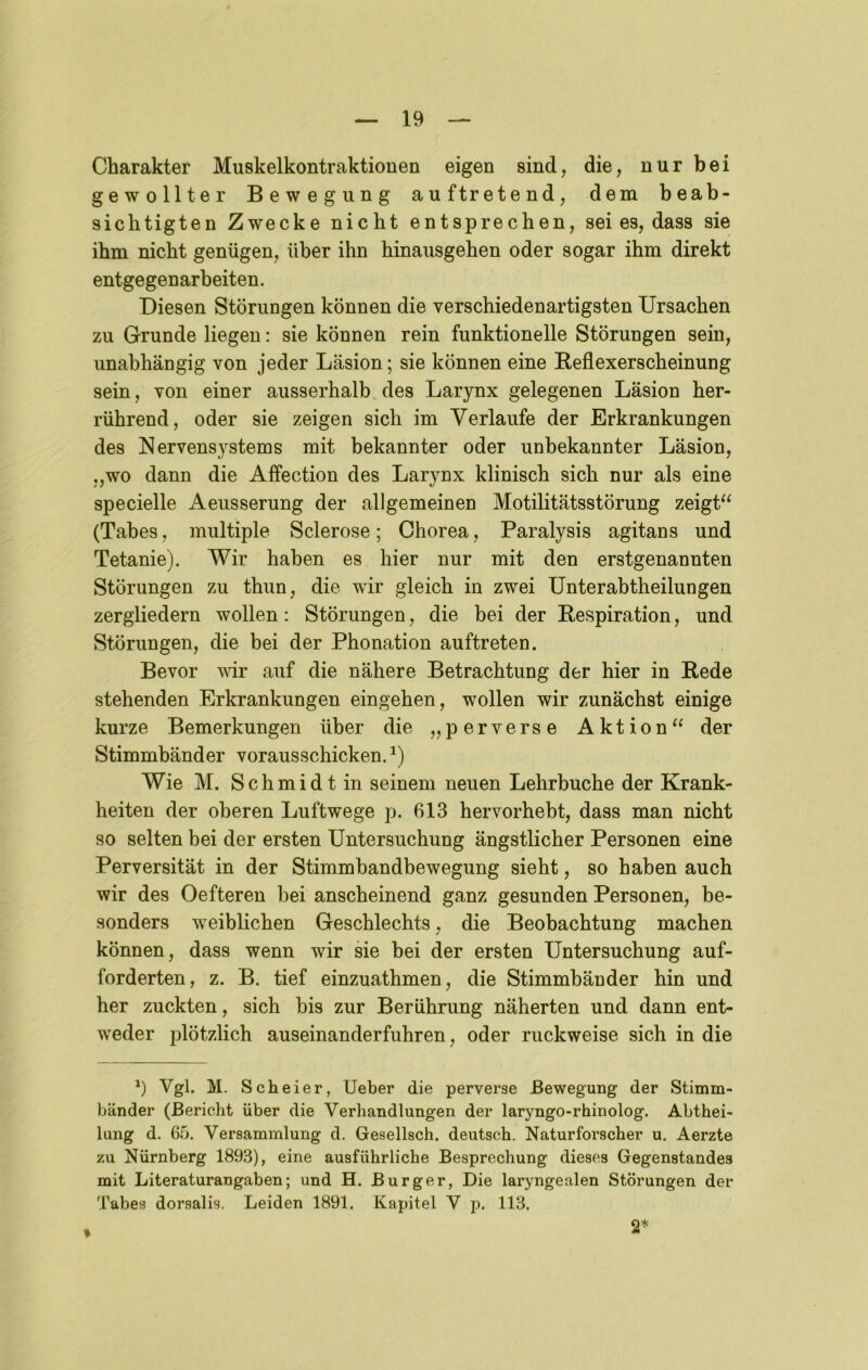 Charakter Muskelkontraktionen eigen sind, die, nur bei gewollter Bewegung auf tretend, dem beab- sichtigten Zwecke nicht entsprechen, sei es, dass sie ihm nicht genügen, über ihn hinausgehen oder sogar ihm direkt entgegenarbeiten. Diesen Störungen können die verschiedenartigsten Ursachen zu Grunde liegen: sie können rein funktionelle Störungen sein, unabhängig von jeder Läsion; sie können eine Beflexerscheinung sein, von einer ausserhalb des Larynx gelegenen Läsion her- rührend, oder sie zeigen sich im Verlaufe der Erkrankungen des Nervensystems mit bekannter oder unbekannter Läsion, „wo dann die Affection des Larynx klinisch sich nur als eine specielle Aeusserung der allgemeinen Motilitätsstörung zeigt“ (Tabes, multiple Sclerose; Chorea, Paralysis agitans und Tetanie). Wir haben es hier nur mit den erstgenannten Störungen zu thun, die wir gleich in zwei Unterabtheilungen zergliedern wollen: Störungen, die bei der Respiration, und Störungen, die bei der Phonation auftreten. Bevor mr auf die nähere Betrachtung der hier in Rede stehenden Erkrankungen eingehen, wollen wir zunächst einige kurze Bemerkungen über die „perverse Aktion“ der Stimmbänder vorausschicken. Wie M. Schmidt in seinem neuen Lehrbuche der Krank- heiten der oberen Luftwege p. 613 hervorhebt, dass man nicht so selten bei der ersten Untersuchung ängstlicher Personen eine Perversität in der Stimmbandbewegung sieht, so haben auch wir des Oefteren hei anscheinend ganz gesunden Personen, be- sonders weiblichen Geschlechts, die Beobachtung machen können, dass wenn wir sie bei der ersten Untersuchung auf- forderten, z. B. tief einzuathmen, die Stimmbänder hin und her zuckten, sich bis zur Berührung näherten und dann ent- weder plötzlich auseinanderfuhren, oder ruckweise sich in die b Vgl* Scheier, lieber die perverse Bewegung der Stimm- bänder (Bericht über die Verhandlungen der laryngo-rhinolog. Abthei- lung d. 65. Versammlung d. Gesellsch. deutsch. Naturforscher u. Aerzte zu Nürnberg 1893), eine ausführliche Besprechung dieses Gegenstandes mit Literaturangaben; und H. Burger, Die laryngealen Störungen der Tabes dorsalis. Leiden 1891. Kapitel V p. 113.