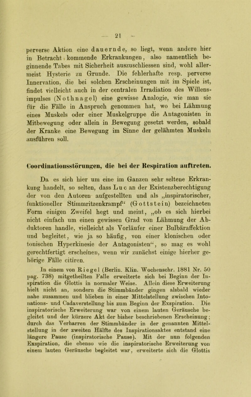 perverse Aktion eine dauernde, so liegt, wenn andere hier in Betracht. kommende Erkrankungen, also namentlich be- ginnende Tabes mit Sicherheit auszuschliessen sind, wohl aller- meist Hysterie zu Grunde. Die fehlerhafte resp. perverse Innervation, die bei solchen Erscheinungen mit im Spiele ist, findet vielleicht auch in der centralen Irradiation des Willens- impulses (Nothnagel) eine gewisse Analogie, wie man sie für die Fälle in Anspruch genommen hat, wo bei Lähmung eines Muskels oder einer Muskelgruppe die Antagonisten in Mitbewegung oder allein in Bewegung gesetzt werden, sobald der Kranke eine Bewegung im Sinne der gelähmten Muskeln ausführen soll. Coordiuatioiisstörungen, die bei der Respiration auftreten. Da es sich hier um eine im Ganzen sehr seltene Erkran- kung handelt, so selten, dass Luc an der Existenzberechtigung der von den Autoren aufgestellten und als „inspiratorischer, funktioneller Stimmritzenkrampf^ (Gottstein) bezeichneten Form einigen Zweifel hegt und meint, „ob es sich hierbei nicht einfach um einen gewissen Grad von Lähmung der Ab- duktoren handle, vielleicht als Vorläufer einer Bulbäraffektion und begleitet, wie ja so häufig, von einer klonischen oder tonischen Hyperkinesie der Antagonisten^^', so mag es wohl gerechtfertigt erscheinen, wenn wir zunächst einige hierher ge- hörige Fälle citiren. In einem von Riegel (Berlin. Klin. AVochenschr. 1881 Nr. 50 pag. 738) mitgetheilten Falle erweiterte sich bei Beginn der In- spiration die Glottis in normaler Weise. Allein diese Erweiterung hielt nicht an, sondern die Stimmbänder gingen alsbald wieder nahe zusammen und blieben in einer Mittelstellung zwischen Into- nations- und Cadaverstellung bis zum Beginn der Exspiration. Die inspiratorische Erweiterung war von einem lauten Geräusche be- gleitet und der kürzere Akt der bisher beschriebenen Erscheinung; durch das Verharren der Stimmbänder in der genannten Mittel- stellung in der zweiten Hälfte des Inspirationsaktes entstand eine längere Pause (inspiratorische Pause). Mit der nun folgenden Exspiration, die ebenso wie die inspiratorische Erweiterung von einem lauten Geräusche begleitet war, erweiterte sich die Glottis