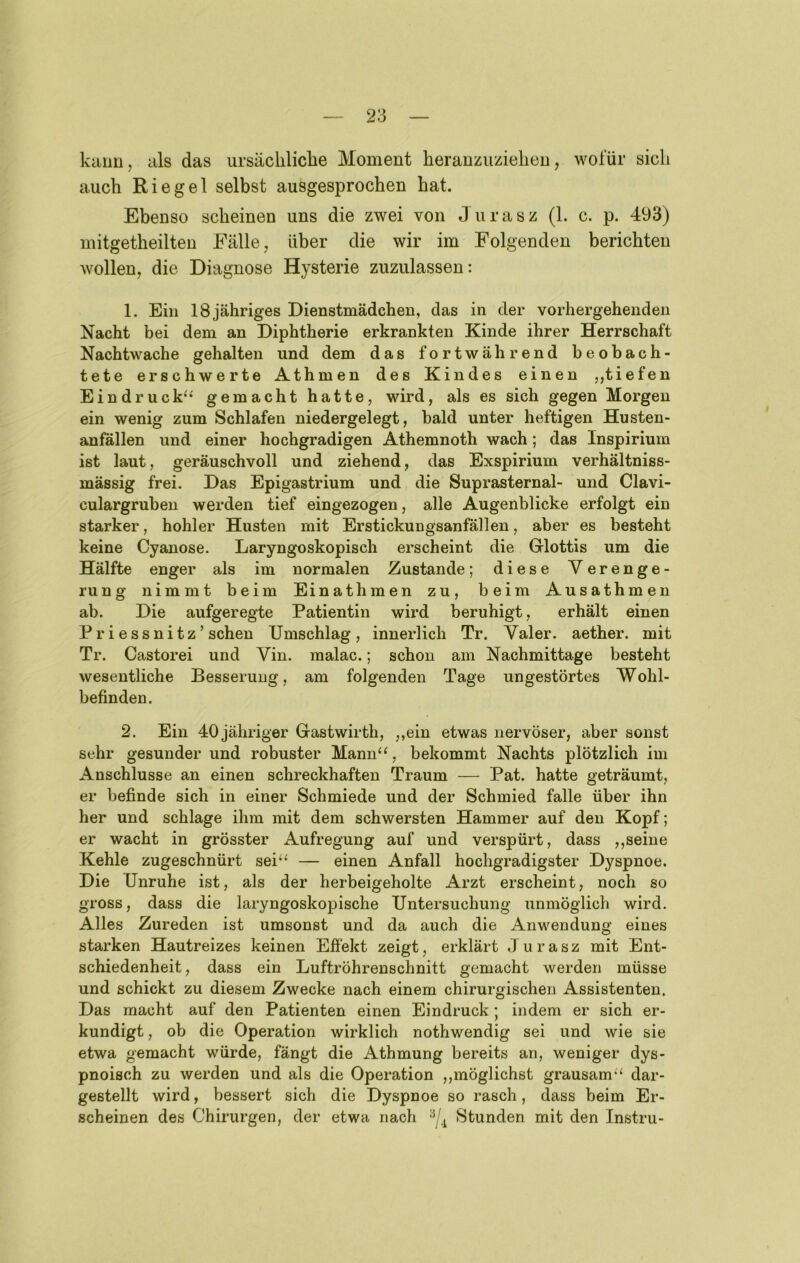 kciuü, als das ursäcliliclie Moment heranzuzielien, wofür sich auch Riegel selbst ausgesprochen hat. Ebenso scheinen uns die zwei von J ii r a s z (1. c. p. 493) mitgetheilten Fälle, über die wir im Folgenden berichten wollen, die Diagnose Hysterie zuzulassen: 1. Ein 18 jähriges Dienstmädchen, das in der vorhergehenden Nacht bei dem an Diphtherie erkrankten Kinde ihrer Herrschaft Nachtwache gehalten und dem das fortwährend beobach- tete erschwerte Athmen des Kindes einen ,,tiefen Eindruck‘‘ gemacht hatte, wird, als es sich gegen Morgen ein wenig zum Schlafen niedergelegt, bald unter heftigen Husten- anfällen und einer hochgradigen Athemnoth wach; das Inspirium ist laut, geräuschvoll und ziehend, das Exspirium verhältniss- mässig frei. Das Epigastrium und die Suprasternal- und Clavi- culargruben werden tief eingezogen, alle Augenblicke erfolgt ein starker, hohler Husten mit Erstickungsaniallen, aber es besteht keine Cyanose. Laryngoskopisch erscheint die Grlottis um die Hälfte enger als im normalen Zustande; diese Verenge- rung nimmt beim Einathmen zu, beim Ausathmen ab. Die aufgeregte Patientin wii*d beruhigt, erhält einen Pr iessnitz’sehen Umschlag, innerlich Tr. Valer. aether. mit Tr. Castorei und Vin. malac.; schon am Nachmittage besteht wesentliche Besserung, am folgenden Tage ungestörtes Wohl- befinden. 2. Ein 40 jähriger Grastwirth, ,,ein etwas nervöser, aber sonst sehr gesunder und robuster Mann‘‘, bekommt Nachts plötzlich im Anschlüsse an einen schreckhaften Traum — Pat. hatte geträumt, er befinde sich in einer Schmiede und der Schmied falle über ihn her und schlage ihm mit dem schwersten Hammer auf den Kopf; er wacht in grösster Aufregung auf und verspürt, dass ,,seine Kehle zugeschnürt sei“ — einen Anfall hochgradigster Dyspnoe. Die Unruhe ist, als der herbeigeholte Arzt erscheint, noch so gross, dass die laryngoskopische Untersuchung unmöglich wird. Alles Zureden ist umsonst und da auch die Anwendung eines starken Hautreizes keinen Efi'ekt zeigt, erklärt J ii r a s z mit Ent- schiedenheit , dass ein Luftröhrenschnitt gemacht werden müsse und schickt zu diesem Zwecke nach einem chirurgischen Assistenten. Das macht auf den Patienten einen Eindruck; indem er sich er- kundigt , ob die Operation wirklich nothwendig sei und wie sie etwa gemacht würde, fängt die Athmung bereits an, weniger dys- pnoisch zu werden und als die Operation ,,möglichst grausam“ dar- gestellt wird, bessert sich die Dyspnoe so rasch, dass beim Er- scheinen des Chirurgen, der etwa nach Stunden mit den Instru-