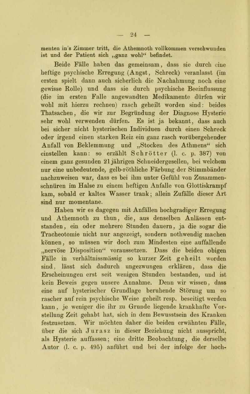 menten in’s Zimmer tritt, die Athemnoth vollkommen verschwunden ist und der Patient sich „ganz wohl‘‘ befindet. Beide Fälle haben das gemeinsam, dass sie durch eine heftige psychische Erregung (Angst, Schreck) veranlasst (im ersten spielt dann auch sicherlich die Nachahmung noch eine gewisse Rolle) und dass sie durch psychische Beeinflussung (die im ersten Falle angewandten Medikamente dürfen wir wohl mit hierzu rechnen) rasch geheilt worden sind: beides Thatsachen, die wir zur Begründung der Diagnose Hysterie sehr wohl verwenden dürfen. Es ist ja bekannt, dass auch bei sicher nicht hysterischen Individuen durch einen Schreck oder irgend einen starken Reiz ein ganz rasch vorübergehender Anfall von Beklemmung und „Stocken des Athmens‘^ sich einstellen kann: so erzählt Schrott er (1. c. p. 387) von einem ganz gesunden 21jährigen Schneidergesellen, bei welchem nur eine unbedeutende, gelb-röthliche Färbung der Stimmbänder nachzuweisen war, dass es bei ihm unter Gefühl von Zusammen- schnüren im Halse zu einem heftigen Anfalle von Glottiskrampf kam, sobald er kaltes Wasser trank; allein Zufälle dieser Art sind nur momentane. Haben wir es dagegen mit Anfällen hochgradiger Erregung und Athemnoth zu thun, die, aus denselben Anlässen ent- standen , ein oder mehrere Stunden dauern, ja die sogar die Tracheotomie nicht nur angezeigt, sondern nothwendig machen können, so müssen wir doch zum Mindesten eine auffallende „nervöse Disposition^^ voraussetzen. Dass die beiden obigen Fälle in verhältnissmässig so kurzer Zeit geheilt worden sind, lässt sich dadurch ungezwungen erklären, dass die Erscheinungen erst seit wenigen Stunden bestanden, und ist kein Beweis gegen unsere Annahme. Denn wir wissen, dass eine auf hysterischer Grundlage beruhende Störung um so rascher auf rein psychische Weise geheilt resp. beseitigt werden kann, je weniger die ihr zu Grunde liegende krankhafte Vor- stellung Zeit gehabt hat, sich in dem Bewusstsein des Kranken festzusetzen. Wir möchten daher die beiden erwähnten Fälle, über die sich J u r a s z in dieser Beziehung nicht ausspricht, als Hysterie auffassen; eine dritte Beobachtung, die derselbe Autor (1. c. p. 495) anführt und bei der infolge der lioch-