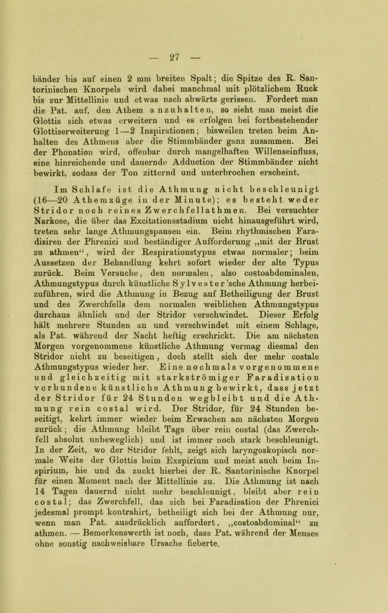 bänder bis auf einen 2 nmi breiten Spalt; die Spitze des E,. San- torinischen Knorpels wird dabei manchmal mit plötzlichem Ruck bis zur Mittellinie und etwas nach abwärts gerissen. Fordert man die Pat. auf, den Athem anzuhalten, so sieht man meist die Glottis sich etwas erweitern und es erfolgen bei fortbestehender Glottiserweiterung 1—2 Inspirationen; bisweilen treten beim An- halten des Athmens aber die Stimmbänder ganz zusammen. Bei der Phonation wird, offenbar durch mangelhaften Willenseinfluss, eine hinreichende und dauernde Adduction der Stimmbänder nicht bewirkt, sodass der Ton zitternd und unterbrochen erscheint. Im Schlafe ist die Athmung nicht beschleunigt (16—20 Athemzüge in der Minute); es besteht weder Stridor noch reines Zwerchfellathmen. Bei versuchter Narkose, die über das Excitationsstadium nicht hinausgeführt wird, treten sehr lange Athmungspausen ein. Beim rhythmischen Fara- disiren der Phrenici und beständiger Aufforderung ,,mit der Brust zu athmen^', wird der Respirationstypus etwas normaler; beim Aussetzen der Behandlung kehrt sofort wieder der alte Typus zurück. Beim Versuche, den normalen, also costoabdominalen, Athmungstypus durch künstliche Sylvester’sche Athmung herbei- zuführen, wird die Athmung in Bezug auf Betheiligung der Brust und des Zwerchfells dem normalen weiblichen Athmungstypus durchaus ähnlich und der Stridor verschwindet. Dieser Erfolg hält mehrere Stunden an und verschwindet mit einem Schlage, als Pat. während der Nacht heftig erschrickt. Die am nächsten Morgen vorgenommene künstliche Athmung vermag diesmal den Stridor nicht zu beseitigen, doch stellt sich der mehr costale Athmungstypus wieder her. Eine nochmals vorgenommene und gleichzeitig mit starkströmiger Faradisation verbundene künstliche Athmun g bewirkt, dass jetzt der Stridor für 24 Stunden wegbleibt und die Ath- mung rein costal wird. Der Stridor, für 24 Stunden be- seitigt, kehrt immer wieder beim Erwachen am nächsten Morgen zurück; die Athmung bleibt Tags über rein costal (das Zwerch- fell absolut unbeweglich) und ist immer noch stark beschleunigt. In der Zeit, wo der Stridor fehlt, zeigt sich laryngoskopisch nor- male Weite der Glottis beim Exspirium und meist auch beim In- spirium, hie und da zuckt hierbei der R. Santorinische Knorpel für einen Moment nach der Mittellinie zu. Die Athmung ist nach 14 Tagen dauernd nicht mehr beschleunigt, bleibt aber rein costal; das Zwerchfell, das sich bei Faradisation der Phrenici jedesmal prompt kontrahirt, betheiligt sich bei der Athmung nur, wenn man Pat. ausdrücklich auffordert, ,,costoabdominab* zu athmen. — Bemerkenswerth ist noch, dass Pat. während der Menses ohne sonstig nachweisbare Ursache fieberte.