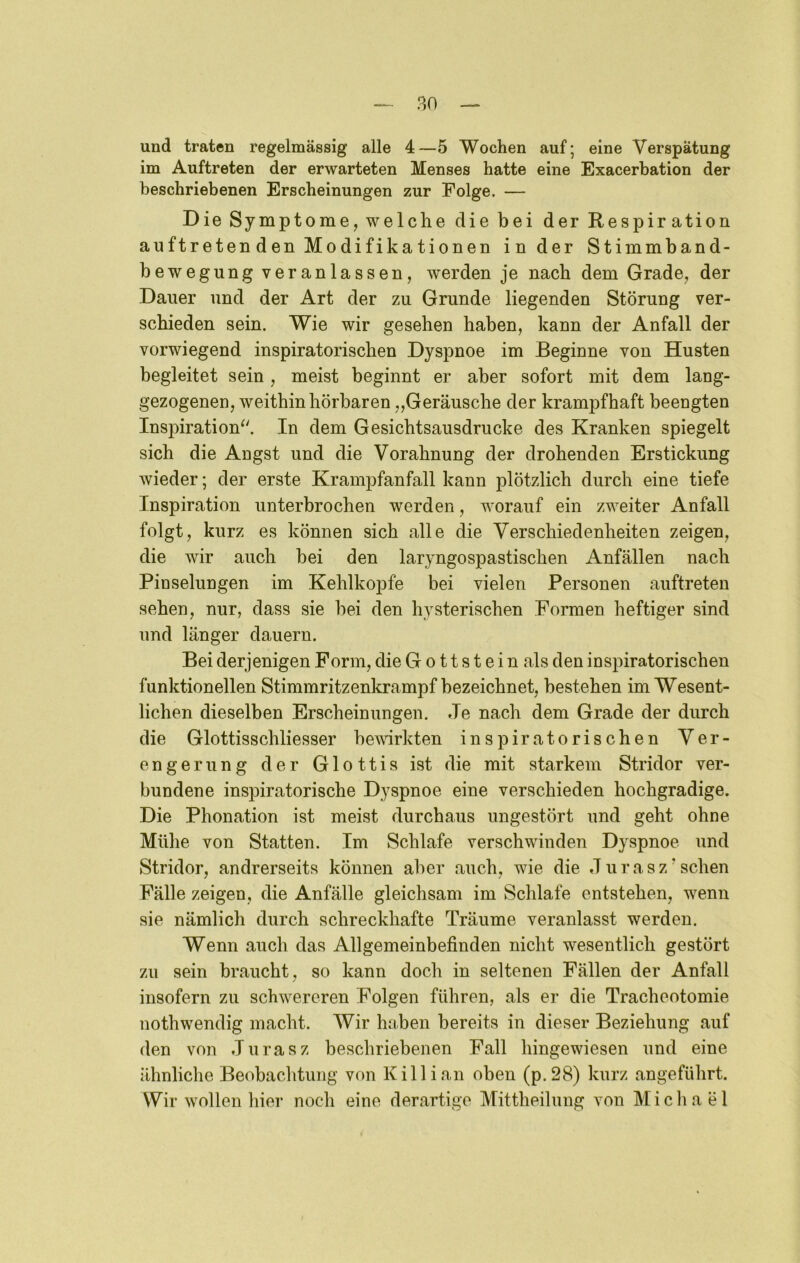 und traten regelmässig alle 4—5 Wochen auf; eine Verspätung im Auftreten der erwarteten Menses hatte eine Exacerbation der beschriebenen Erscheinungen zur Folge. — Die Symptome, welche die bei derRespiration auftreten den Modifikationen in der Stimmband- bewegung veranlassen, werden je nach dem Grade, der Dauer und der Art der zu Grunde liegenden Störung ver- schieden sein. Wie wir gesehen haben, kann der Anfall der vorwiegend inspiratorischen Dyspnoe im Beginne von Husten begleitet sein, meist beginnt er aber sofort mit dem lang- gezogenen, weithin hörbaren „Geräusche der krampfhaft beengten Inspiration^'. In dem Gesichtsausdrucke des Kranken spiegelt sich die Angst und die Vorahnung der drohenden Erstickung wieder; der erste Krampfanfall kann plötzlich durch eine tiefe Inspiration unterbrochen werden, worauf ein zweiter Anfall folgt, kurz es können sich alle die Verschiedenheiten zeigen, die wir auch bei den laryngospastischen Anfällen nach Pinselungen im Kehlkopfe bei vielen Personen auftreten sehen, nur, dass sie hei den hysterischen Formen heftiger sind und länger dauern. Bei derjenigen Form, die G o 11 s t e i n als den inspiratorischen funktionellen Stimmritzenkrampf bezeichnet, bestehen im Wesent- lichen dieselben Erscheinungen. Je nach dem Grade der durch die Glottisschliesser bewirkten inspiratorischen Ver- engerung der Glottis ist die mit starkem Stridor ver- bundene inspiratorische Dyspnoe eine verschieden hochgradige. Die Phonation ist meist durchaus ungestört und geht ohne Mühe von Statten. Im Schlafe verschwinden Dyspnoe und Stridor, andrerseits können aber auch, wie die Jurasz'sehen Fälle zeigen, die Anfälle gleichsam im Schlafe entstehen, wenn sie nämlich durch schreckhafte Träume veranlasst werden. Wenn auch das Allgemeinbefinden nicht wesentlich gestört zu sein braucht, so kann doch in seltenen Fällen der Anfall insofern zu schwereren Folgen führen, als er die Tracheotomie nothwendig macht. Wir haben bereits in dieser Beziehung auf den von Jurasz beschriebenen Fall hingewiesen und eine ähnliclie Beobachtung von Kill ian oben (p.28) kurz angeführt. Wir wollen hier noch eine derartige Mittheilung von Michael