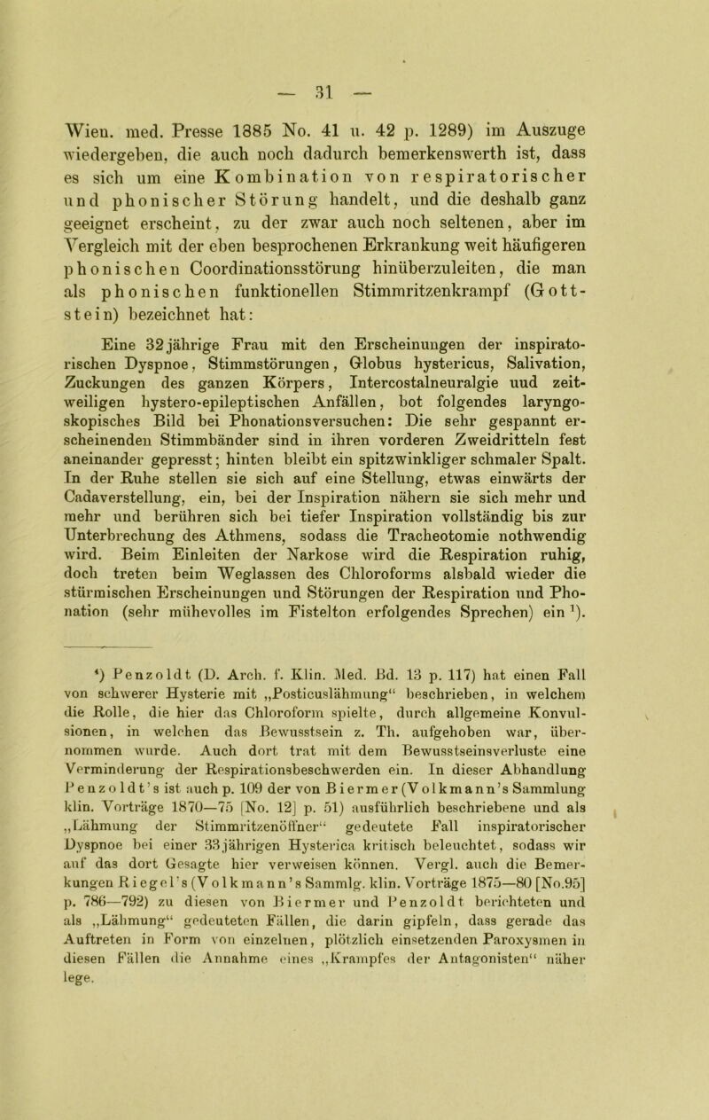 Wien. med. Presse 1885 No. 41 u. 42 p. 1289) im Auszuge wiedergeben, die auch noch dadurch bemerkenswerth ist, dass es sieb um eine K ombination von respiratorischer und phonischer Störung handelt, und die deshalb ganz geeignet erscheint, zu der zwar auch noch seltenen, aber im Vergleich mit der eben besprochenen Erkrankung weit häufigeren phonischen Coordinationsstörung hinüberzuleiten, die man als phonischen funktionellen Stimmritzenkrampf (Gott- stein) bezeichnet hat: Eine 32 jährige Frau mit den Erscheinungen der inspirato- rischen Dyspnoe, Stimmstörungen, Grlobus hystericus, Salivation, Zuckungen des ganzen Körpers, Intercostalneuralgie uud zeit- weiligen hystero-epileptischen Anfällen, bot folgendes laryngo- skopisches Bild bei Phonationsversuchen: Die sehr gespannt er- scheinenden Stimmbänder sind in ihren vorderen Zweidritteln fest aneinander gepresst; hinten bleibt ein spitzwinkliger schmaler Spalt. In der Ruhe stellen sie sich auf eine Stellung, etwas einwärts der Cadaverstellung, ein, bei der Inspiration nähern sie sich mehr und mehr und berühren sich bei tiefer Inspiration vollständig bis zur Unterbrechung des Athmens, sodass die Tracheotomie nothwendig wird. Beim Einleiten der Narkose wird die Respiration ruhig, doch treten beim Weglassen des Chloroforms alsbald wieder die stürmischen Erscheinungen und Störungen der Respiration und Pho- nation (sehr mühevolles im Fistelton erfolgendes Sprechen) ein ^). *) Penzoldt (D. Arch. f. Klin. 3led. Bd. 13 p. 117) hat einen Fall von schwerer Hysterie mit „Posticuslähmung“ beschrieben, in welchem die Rolle, die hier das Chloroform spielte, durch allgemeine Konvul- sionen, in welchen das Bewusstsein z. Th. aufgehoben war, über- nommen wurde. Auch dort trat mit dem Bewusstseinsverluste eine Verminderung der Respirationsbeschwerden ein. In dieser Abhandlung Benzoldt’s ist auch p. 109 der von Biermer(Volkmann’s Sammlung klin. Vorträge 1870—75 |No. 12] p. 51) ausführlich beschriebene und als ,, Lähmung der Stimmritzenöffner“ gedeutete Fall inspiratorischer Dyspnoe bei einer 33jährigen Hysterica kritisch beleuchtet, sodass wir auf das dort Gesagte hier verweisen können. Vergl. auch die Bemer- kungen Riegcl’s(Volkmann’s Sammlg. klin. Vorträge 1875—80 [No.95] p. 786—792) zu diesen von Biermer und Penzoldt berichteten und als „Lälimung“ gedeuteten Fällen, die darin gipfeln, dass gerade das Auftreten in Form von einzelnen, plötzlich einsetzenden Paroxysinen in diesen Fällen die Annahme eines ,,Krampfes der Antagonisten“ näher lege.