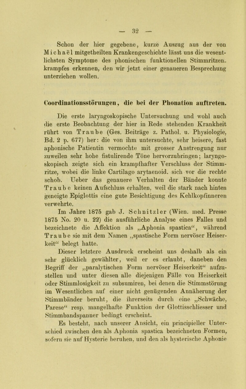 Schon der hier gegebene, kurze Auszug aus der von Michael mitgetheilten Krankengeschichte lässt uns die wesent- lichsten Symptome des phonischen funktionellen Stimmritzen- krampfes erkennen, den wir jetzt einer genaueren Besprechung unterziehen wollen. Coordinationsstörimgen, die bei der Phonation auftreten. Die erste laryngoskopische Untersuchung und wohl auch die erste Beobachtung der hier in Rede stehenden Krankheit rührt von Traube (Ges. Beiträge z. Pathol. u. Physiologie, Bd. 2 p. 677) her: die von ihm untersuchte, sehr heisere, fast aphonische Patientin vermochte mit grosser Anstrengung nur zuweilen sehr hohe fistulirende Töne hervorzubringen; laryngo- skopisch zeigte sich ein krampfhafter Verschluss der Stimm- ritze, wobei die linke Cartilago arytaenoid. sich vor die rechte schob. Ueber das genauere Verhalten der Bänder konnte Traube keinen Aufschluss erhalten, weil die stark nach hinten geneigte Epiglottis eine gute Besichtigung des Kehlkopfinneren verwehrte. Im Jahre 1875 gab J. Schnitzler (Wien. med. Presse 1875 No. 20 u. 22) die ausführliche Analyse eines Falles und bezeichnete die Affektion als „Aphonia spastica‘% während Traube sie mit dem Namen „spastische Form nervöser Heiser- keit^^ belegt hatte. Dieser letztere Ausdruck erscheint uns deshalb als ein sehr glücklich gewählter, weil er es erlaubt, daneben den Begriff der ,,paralytischen Form nervöser Heiserkeit^* aufzu- stellen und unter diesen alle diejenigen Fälle von Heiserkeit oder Stimmlosigkeit zu subsumiren, bei denen die Stimmstörung im Wesentlichen auf einer nicht genügenden Annäherung der Stimmbänder beruht, die ihrerseits durch eine „Schwäche, Parese^^ resp. mangelhafte Funktion der Glottisschliesser und Stimmbandspanner bedingt erscheint. Es besteht, nach unserer Ansicht, ein principieller Unter- schied zwischen den als Aphonia spastica bezeichneten Formen, sofern sie auf Hysterie beruhen, und den als hysterische Aphonie