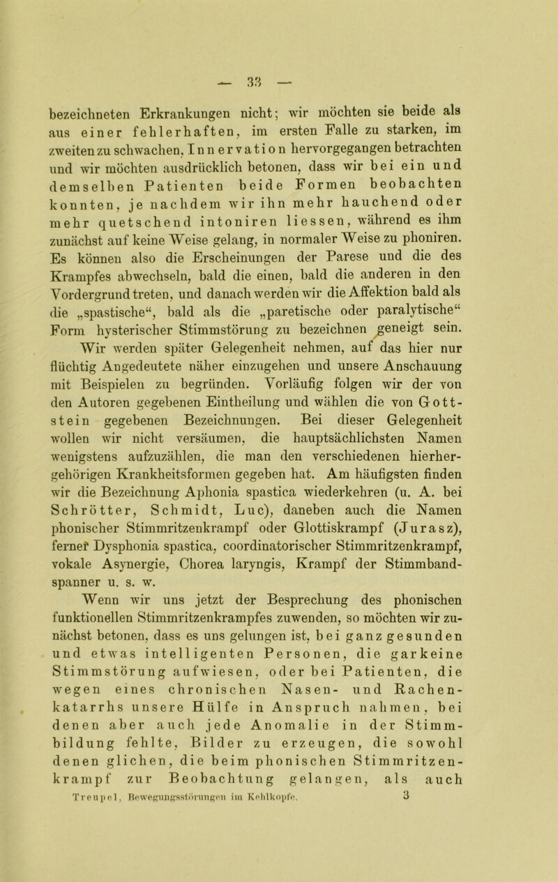 bezeichneten Erkrankungen nicht; wir möchten sie beide als aus einer fehlerhaften, im ersten Falle zu starken, im zweiten zu schwachen, Innervation hervorgegangen betrachten und wir möchten ausdrücklich betonen, dass wir bei ein und demselben Patienten beide Formen beobachten konnten, je nachdem wir ihn mehr hauchend oder mehr quetschend intoniren Hessen, während es ihm zunächst auf keine Weise gelang, in normaler Weise zu phoniren. Es können also die Erscheinungen der Parese und die des Krampfes abwechseln, bald die einen, bald die anderen in den Vordergrund treten, und danach werden wir die Affektion bald als die „spastische“, bald als die „paretische oder paralytische“ Form hysterischer Stimmstörung zu bezeichnen geneigt sein. Wir werden später Gelegenheit nehmen, auf das hier nur flüchtig Angedeutete näher einzugehen und unsere Anschauung mit Beispielen zu begründen. Vorläufig folgen wir der von den Autoren gegebenen Eintheilung und wählen die von Gott- stein gegebenen Bezeichnungen. Bei dieser Gelegenheit wollen wir nicht versäumen, die hauptsächlichsten Namen wenigstens aufzuzählen, die man den verschiedenen hierher- gehörigen Krankheitsformen gegeben hat. Am häufigsten finden wir die Bezeichnung Ajdionia spastica wiederkehren (u. A. bei Schrötter, Schmidt, Luc), daneben auch die Namen phonischer Stimmritzenkrampf oder Glottiskrampf (Jurasz), fernef Dysphonia spastica, coordinatorischer StimmritzenkramiDf, vokale Asynergie, Chorea laryngis, Krampf der Stimmband- spanner u. s. w. Wenn wir uns jetzt der Besprechung des phonischen funktionellen Stimmritzenkrampfes zuwenden, so möchten wir zu- nächst betonen, dass es uns gelungen ist, bei ganz gesunden und etwas intelligenten Personen, die garkeine Stimmstörung aufwiesen, oder bei Patienten, die wegen eines chronischen Nasen- und Bachen- katarrhs unsere Hülfe in Anspruch nahmen, bei denen aber auch jede Anomalie in der Stimm- bildung fehlte, Bilder zu erzeugen, die sowohl denen glichen, die beim phonischen Stimmritzen- krampf zur Beobachtung gelangen, als auch Tveiiiip], newef^unssstiiruiigoii im Kolilkopfi*. 3