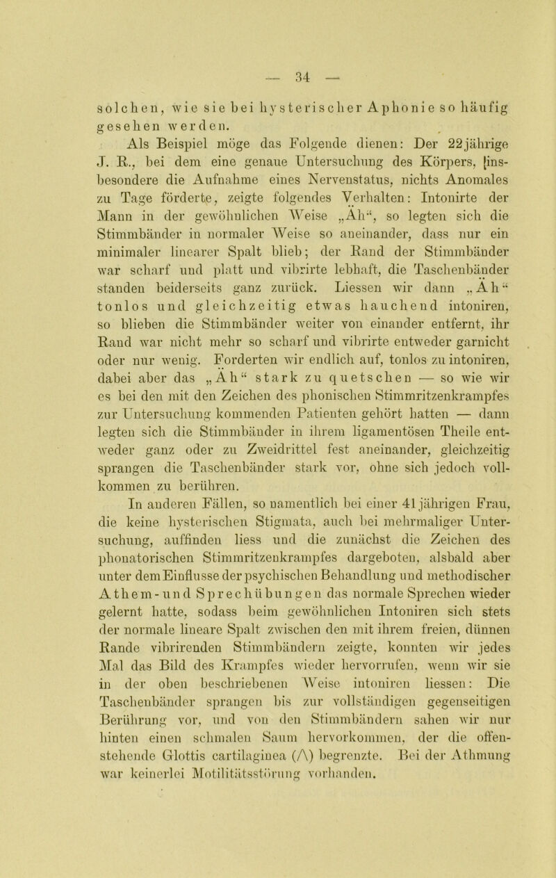 Bolclien, wie sie bei liysterisclierAphonieso häufig gesehen wer den. Als Beispiel möge das Folgende dienen: Der 22jährige J. E,., bei dem eine genaue Untersuchung des Körpers, [ins- l)esondere die Aufnahme eines Nervenstatus, nichts Anomales zu Tage förderte, zeigte folgendes Verhalten: Intonirte der Mann in der gewöhnlichen AVeise „Ah“, so legten sich die Stimmbänder in normaler AVeise so aneinander, dass nur ein minimaler linearer Spalt blieb; der Band der Stimmbänder war scharf und platt und vibrirte lebhaft, die Taschenbänder standen beiderseits ganz zurück. Liessen wir dann „Ah“ tonlos und gleichzeitig etwas hauchend intoniren, so blieben die Stimmbänder weiter von einander entfernt, ihr Rand war nicht mehr so scharf und vibrirte entweder garnicht oder nur wenig. Forderten wir endlich auf, tonlos zu intoniren, dabei aber das „Ah“ stark zu quetschen — so wie wir es bei den mit den Zeichen des phonischen Stimmritzenkrampfes zur Untersuchung kommenden Patienten gehört hatten — dann legten sich die Stimmbänder in ihrem ligamentösen Theile ent- weder ganz oder zu Zweidrittel fest aneinander, gleichzeitig sprangen die Taschenbänder stark vor, ohne sich jedoch voll- kommen zu berühren. In anderen Fällen, so namentlich bei einer 41jährigen Frau, die keine hysterischen Stigmata, auch bei mehrmaliger Unter- suchung, auffinden Hess und die zunächst die Zeichen des phouatorischen Stimmritzenkrampfes dargeboten, alsbald aber unter dem Einflüsse der psychischen Behandlung und methodischer A t h e m - u n d S p r e c h ü bu n g e n das normale Sprechen wieder gelernt hatte, sodass beim gewöhnlichen Intoniren sich stets der normale lineare Spalt zwischen den mit ihrem freien, dünnen Rande vibrirenden Stimmbändern zeigte, konnten wir jedes Mal das Bild des Krampfes wieder hervorrufeu, wenn wir sie in der oben beschriebenen Weise intoniren liessen: Die Taschenbänder sprangen bis zur vollständigen gegenseitigen Berührung vor, und von den Stimmbändern sahen wir nur hinten einen schmalen Saum hervorkoinmen, der die ofien- stehende Glottis cartilagiuea (A) begrenzte. Bei dei' Athmung war keinerlei Motilitätsstöi'iing vinhanden.