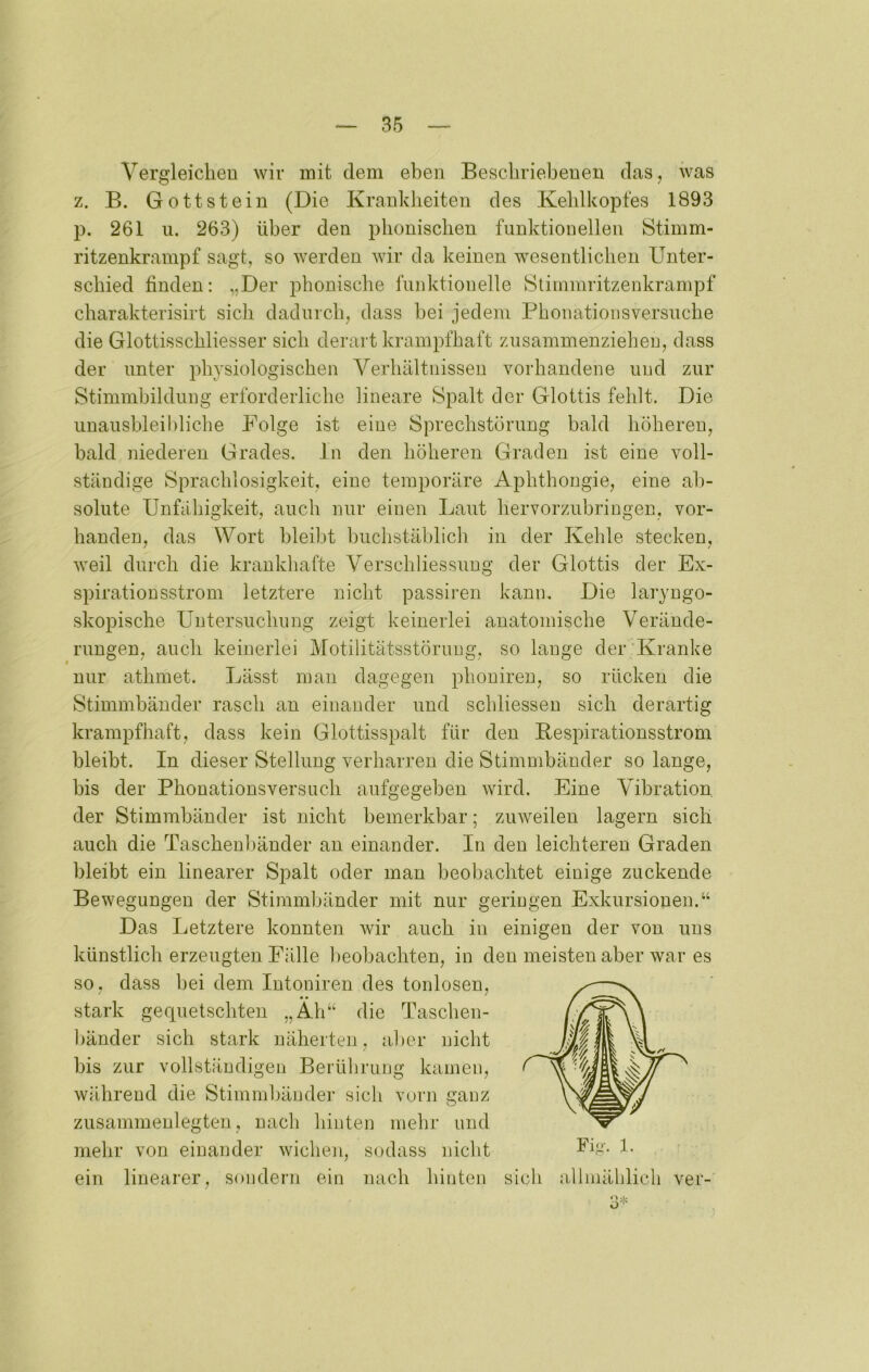 Vergleichen wir mit dem eben Beschriebenen das, was z. B. Gott st ein (Die Krankheiten des Kehlkopfes 1893 p. 261 u. 263) über den phonischen funktionellen Stimm- ritzenkrampf sagt, so werden wir da keinen wesentlichen Unter- schied finden; „Der phonische funktionelle Stimmritzenkrampf charakterisirt sich dadurch, dass bei jedem Phonationsversuche die Glottisschliesser sich derart krampfhaft zusammenziehen, dass der unter physiologischen Verhältnissen vorhandene und zur Stimmbildung erforderliche lineare Spalt der Glottis fehlt. Die unaushleihliche Folge ist eine Sprechstörung bald höheren, bald niederen Grades. In den höheren Graden ist eine voll- ständige Sprachlosigkeit, eine temporäre Aphthongie, eine ab- solute Unfähigkeit, auch nur einen Laut hervorzubringen, vor- handen, das Wort bleibt buchstäblich in der Kehle stecken, weil durch die krankhafte Verschliessiing der Glottis der Ex- spiration sstrom letztere nicht passiren kann. Die laryngo- skopische Untersuchung zeigt keinerlei anatomische Verände- rungen, auch keinerlei Motilitätsstörung, so lauge der'Kranke nur athmet. Lässt man dagegen phonireu, so rücken die Stimmbänder rasch an einander und schliessen sich derartig krampfhaft, dass kein Glottisspalt für den Bespirationsstrom bleibt. In dieser Stellung verharren die Stimmbänder so lange, bis der Phonationsversucli aufgegeben wird. Eine Vibration der Stimmbänder ist nicht bemerkbar; zuweilen lagern sich auch die Taschenbänder an einander. In den leichteren Graden bleibt ein linearer Spalt oder man beobachtet einige zuckende Bewegungen der Stimmbänder mit nur geringen Exkursionen.“ Das Letztere konnten wir auch in einigen der von uns künstlich erzeugten Fälle beobachten, in den meisten aber war es so, dass bei dem Intoniren des tonlosen, stark gequetschten „Äh“ die Taschen- bänder sich stark näherten, aber nicht bis zur vollständigen Berührung kamen, während die Stimndjäuder sich vorn ganz zusammenlegten, nach hinten mehr und mehr von einander wichen, sodass nicht ein linearer, sondern ein nach hinten sich allmählich ver-