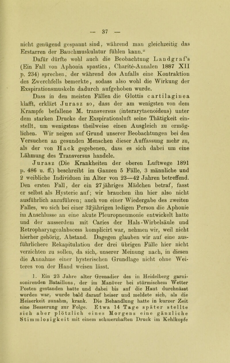 Dicht genügeud gespannt sind, während man gleichzeitig das Erstarren der Bauchmuskulatur fühlen kann.“ Dafür dürfte wohl auch die Beobachtung Landgraf’s (Ein Fall von Aphonia spastica, Charite-Annalen 1887 XII p. 234) sprechen, der während des Anfalls eine Kontraktion des Zwerchfells bemerkte, sodass also wohl die Wirkung der Exspirationsmuskeln dadurch aufgehoben wurde. Dass in den meisten Fällen die Grlottis cartilaginea klafft, erklärt Jurasz so, dass der am wenigsten von dem Krampfe befallene M. transversus (interarytaenoideus) unter dem starken Drucke der Exspirationsluft seine Thätigkeit ein- stellt, um wenigstens theilweise einen Ausgleich zu ermög- lichen. Wir neigen auf Grund unserer Beobachtungen bei den Versuchen an gesunden Menschen dieser Auffassung mehr zu, als der von Hack gegebenen, dass es sich dabei um eine Lähmung des Transversus handele. Jurasz (Die Krankheiten der oberen Luftwege 1891 p. 486 u. ff.) beschreibt im Ganzen 5 Fälle, 3 männliche und 2 weibliche Individuen im Alter von 23—42 Jahren betreffend. Den ersten Fall, der ein 27jähriges Mädchen betraf, fasst er selbst als Hysterie auf; wir brauchen ihn hier also nicht ausführlich anzuführen; auch von einer Wiedergabe des zweiten Falles, wo sich bei einer 32jährigen ledigen Person die Aphonie im Anschlüsse an eine akute Pleuropneumonie entwickelt hatte und der ausserdem mit Caries der Hals -Wirbelsäule und Retropharyngealabscess komplicirt war, nehmen wir, weil nicht hierher gehörig, Abstand. Dagegen glauben wir auf eine aus- führlichere Rekapitulation der drei übrigen Fälle hier nicht verzichten zu sollen, da sich,, unserer Meinung nach, in diesen die Annahme einer hysterischen Grundlage nicht ohne Wei- teres von der Hand weisen lässt. 1. Ein 23 Jahre alter Grenadier des in Heidelberg garni- sonirenden Bataillons, der im Manöver bei stürmischem Wetter Posten gestanden hatte und dabei bis auf die Haut durchnässt worden war, wurde bald darauf heiser und meldete sich, als die Heiserkeit zunahm, krank. Die Behandlung hatte in kurzer Zeit eine Besserung zur Folge. Etwa 14 Tage später stellte sich aber plötzlich eines Morgens eine gänzliche Stimmlosigkeit mit einem schmerzhaften Druck im Kehlkopfe