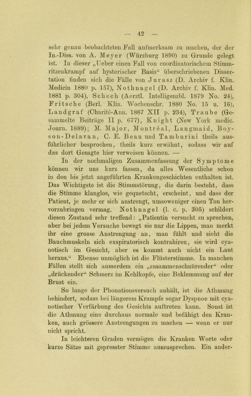 sehr genau beobacliteteii Fall aufmerksam zu macken, der der lu.-Diss. von A. Meyer (Würzburg 1890) zu Grunde gelegt ist. In dieser „lieber einen Fall von coordinatoriscliem Stimm- ritzenkrampf auf hysterischer Basis“ überschriebenen Disser- tation finden sich die Fälle von Jurasz (D. Archiv f. Klin. Medicin 1880 p. 157), Nothnagel (D. Archiv f. Klin. Med. 1881 p. 304), Scheck (Aerztl. Intelligenzbl. 1879 No. 24j, Fritsche (Berl. Klin. Wochenschr. 1880 No. 15 u. 16), Landgraf (Charite-Ann. 1887 XII p. 234), Traube (Ge- sammelte Beiträge II p. 677), Knight (New York medic. Journ. 1889); M. Major, Montreal, Langmaid, Boy- son-Delavan, C. E. Beau und Tamburini theils aus- führlicher besprochen, theils kurz erwähnt, sodass wir auf das dort Gesagte hier verweisen können. — In der nochmaligen Zusammenfassung der Symptome können wir uns kurz fassen, da alles Wesentliche schon in den bis jetzt angeführten Krankengeschichten enthalten ist. Das Wichtigste ist die Stimmstörung, die darin besteht, dass die Stimme klanglos, wie gequetscht, erscheint, und dass der Patient, je mehr er sich anstrengt, umsoweniger einen Ton her- vorzubringen vermag. Nothnagel (1. c. p. 305) schildert diesen Zustand sehr treffend: „Patientin versucht zu sprechen, aber bei jedem Versuche bewegt sie nur die Lippen, man merkt ihr eine grosse Anstrengung an, man fühlt und sieht die Bauchmuskeln sich exspiratorisch kontrahiren, sie wird cya- notisch im Gesicht, aber es kommt auch nicht ein Laut heraus.“ Ebenso unmöglich ist die Flüsterstimme. In manchen Fällen stellt sich ausserdem ein „zusammenschnürender“ oder „drückender“ Schmerz im Kehlkopfe, eine Beklemmung auf der Brust ein. So lange der Phonationsversuch auhält, ist die Athmung behindert, sodass bei längerem Krampfe sogar Dyspnoe mit cya- notischer Verfärbung des Gesichts auftreten kann. Sonst ist die Athmung eine durchaus normale und befähigt den Kran- ken, auch grössere Anstrengungen zu machen — wenn er nur nicht spricht. In leichteren Graden vermögen die Kranken Worte oder kurze Sätze mit gepresster Stimme auszusprechen. Ein ander-