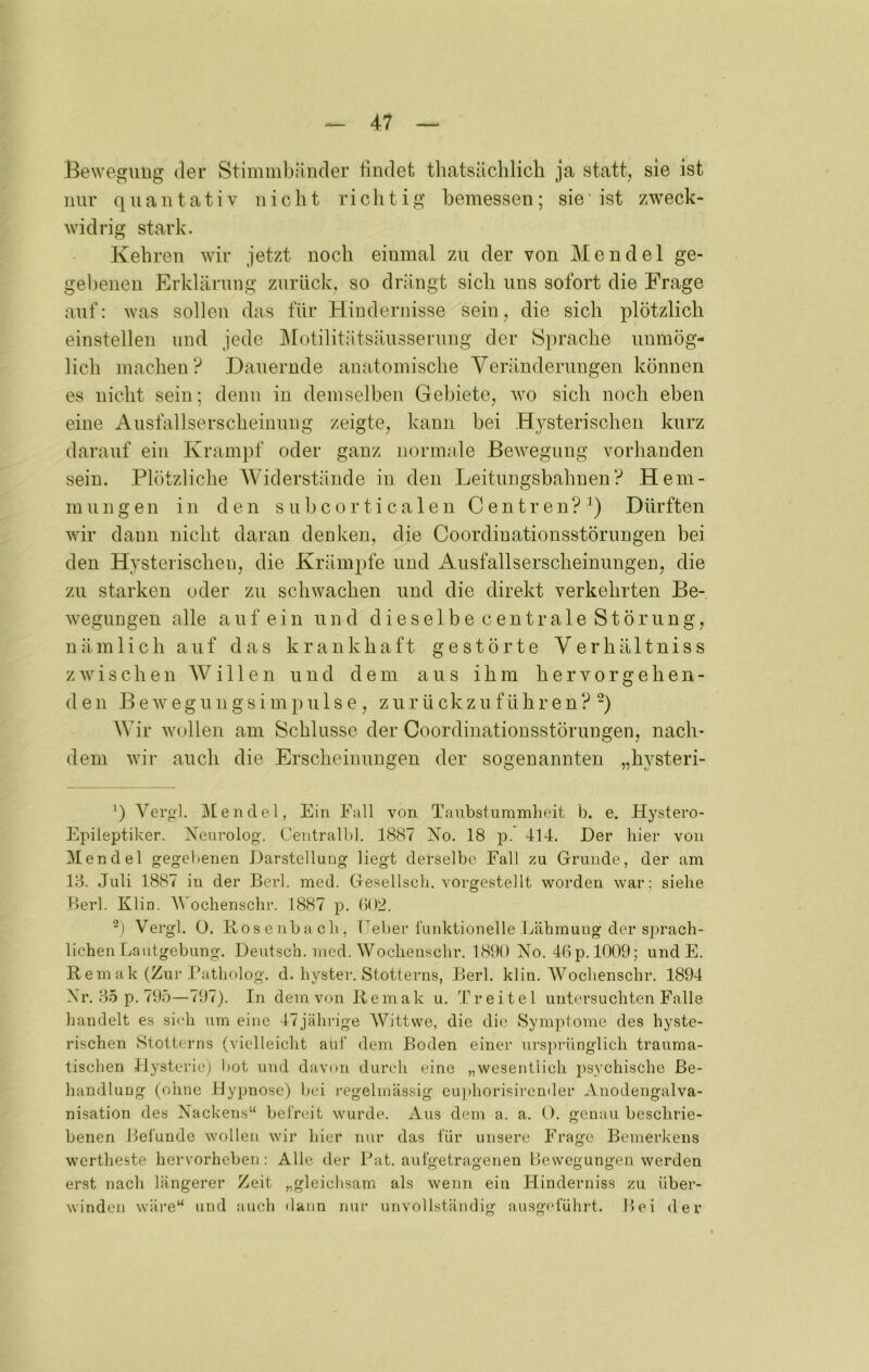 Bewegung der Stimmbänder findet tbatsäclilich ja statt, sie ist nur q u a n t a t i V nicht r i c h t i g bemessen ; sie' ist zweck- widrig stark. Kehren wir jetzt noch einmal zu der von Mendel ge- gel)enen Erklärung zurück, so drängt sich uns sofort die Frage auf: was sollen das für Hindernisse sein, die sich plötzlich einstellen und jede Motilitätsäusserung der Sprache unmög- lich machen? Dauernde anatomische Veränderungen können es nicht sein; denn in demselben Gebiete, wo sich noch eben eine Ausfallserscheinung zeigte, kann bei Hysterischen kurz darauf ein Krampf oder ganz normale Bewegung vorhanden sein. Plötzliche Widerstände in den Leitungsbahuen? Hem- mungen in den subcorticalen Centren?B Dürften wir dann nicht daran denken, die Coordinationsstörungen bei den Hysterischen, die Krämpfe und Ausfallserscheinungen, die zu starken oder zu schwachen und die direkt verkehrten Be- wegungen alle auf ein und dieselbe centrale Störung, nämlich auf das krankhaft gestörte Verhältniss zwischen AV i 11 e n und dem aus ihm h e r v o r g e h e n - den B e w eg un g s i m p u 1 s e, z u r ü ckz u f ühr e n ? “) Wir wollen am Schlüsse der Coordinationsstörungen, nach- dem wir auch die Erscheinungen der sogenannten „hysteri- ’) A^ergl. Mendel, Ein Fall von Taubsturamheit b. e. Hystero- Epileptiker. Xeurolog. Centralbl. 1887 Xo. 18 p. 414. Der hier von Mendel gegebenen Darstellung liegt derselbe Fall zu Grunde, der am 13. Juli 1887 in der Berl. mecl. Gesellscli. vorgestellt worden war; siehe Herl. Klin. M'ochenschr. 1887 p. b()2. “) Vergl. O. Hosenbach, Feber l'uidetionelle Lähmung der S2)rach- lichen Lautgebung. Deutsch, nied. Wochenschr. 1800 Xo. 4bp. 1009; und E. Rem ak (Zur Hathrtlog. d. hyster. Stotterns, Berl. klin. AVochenschr. 1894 Xr. 35 p. 795—797). In dem von Remak u. Treitel untersuchten Falle handelt es sich um eine 47jähn’ge AVittwe, die die Symjitome des hyste- rischen Stotterns (vielleicht auf dem Boden einer ursprünglich trauma- tischen Hysterie) hot und davon durch eine „wesentlich psychische Be- handlung (ohne 14y2)DOse) bei regelmässig cujihorisirender Auodengalva- nisation des Xackeris“ befreit wurde. Aus dem a. a. O. genau beschrie- benen Befunde wollen wir hier nur das für unsere Frage Bemerkens wertheste hervorheben: Alle der Fat. aufgetragenen Bewegungen werden erst nach längerer Zeit „gleichsam als wenn ein Hinderniss zu über- winden wäre“ und auch dann nur unvollständig ausgelühil. Bei der I