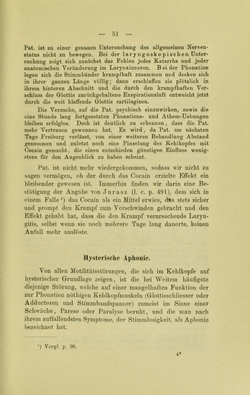 _ M Pat. ist zu einer genauen Untersuchung des allgemeinen Nerven* Status nicht zu bewegen. Bei der laryngosko pischen Unter- suchung zeigt sich zunächst das Fehlen jedes Katarrhs und jeder anatomischen Veränderung im Larynxinneren. Beider Phonation legen sich die Stimmbänder krampfhaft zusammen und decken sich in ihrer ganzen Länge völlig; dann erschlaffen sie plötzlich in ihrem hinteren Abschnitt und die durch den krampfhaften Ver- schluss der Glottis zurückgehaltene Exspirationsluft entweicht jetzt durch die weit klaffende Glottis cartilaginea. Die Versuche, auf die Pat. psychisch einzuwirken, sowie die eine Stunde lang fortgesetzten Phonations- und Athem-Uebungen bleiben erfolglos. Doch ist deutlich zu erkennen, dass die Pat. mehr Vertrauen gewonnen hat. Es wird, da Pat. am nächsten Tage Freiburg verlässt, von einer weiteren Behandlung Abstand genommen und zuletzt noch eine Pinselung des Kehlkopfes mit Cocain gemacht, die einen entschieden günstigen Einfluss wenig- stens für den Augenblick zu haben scheint. Pat. ist nicht mehr wiedergekommen, sodass wir nicht zu sagen vermögen, ob der durch das Cocain erzielte Effekt ein bleibender gewesen ist. Immerhin finden wir darin eine Be- stätigung der Angabe von Jurasz (1. c. p. 491), dem sich in einem Falle das Cocain als ein Mittel erwies, das stets sicher und prompt den Krampf zum Verschwinden gebracht und den Effekt gehabt hat, dass die den Krampf verursachende Laryn- gitis, selbst w’enn sie noch mehrere Tage lang dauerte, keinen Anfall mehr auslöste. Hysterische Aphonie. Von allen Motilitätsstörungen, die sich im Kehlkopfe auf hysterischer Grundlage zeigen, ist die bei Weitem häufigste diejenige Störung, welche auf einer mangelhaften Funktion der zur Phonation nöthigen Kehlkopfmuskeln (Glottisschliesser oder Adductoren und Stimmbandspanner) zumeist im Sinne einer Schwäche, Parese oder Paralyse beruht, und die man nach ihrem auffallendsten Symptome, der Stimmlosigkeit, als Aphonie bezeichnet hat. ’) Vergl. p. 38. 4’*'