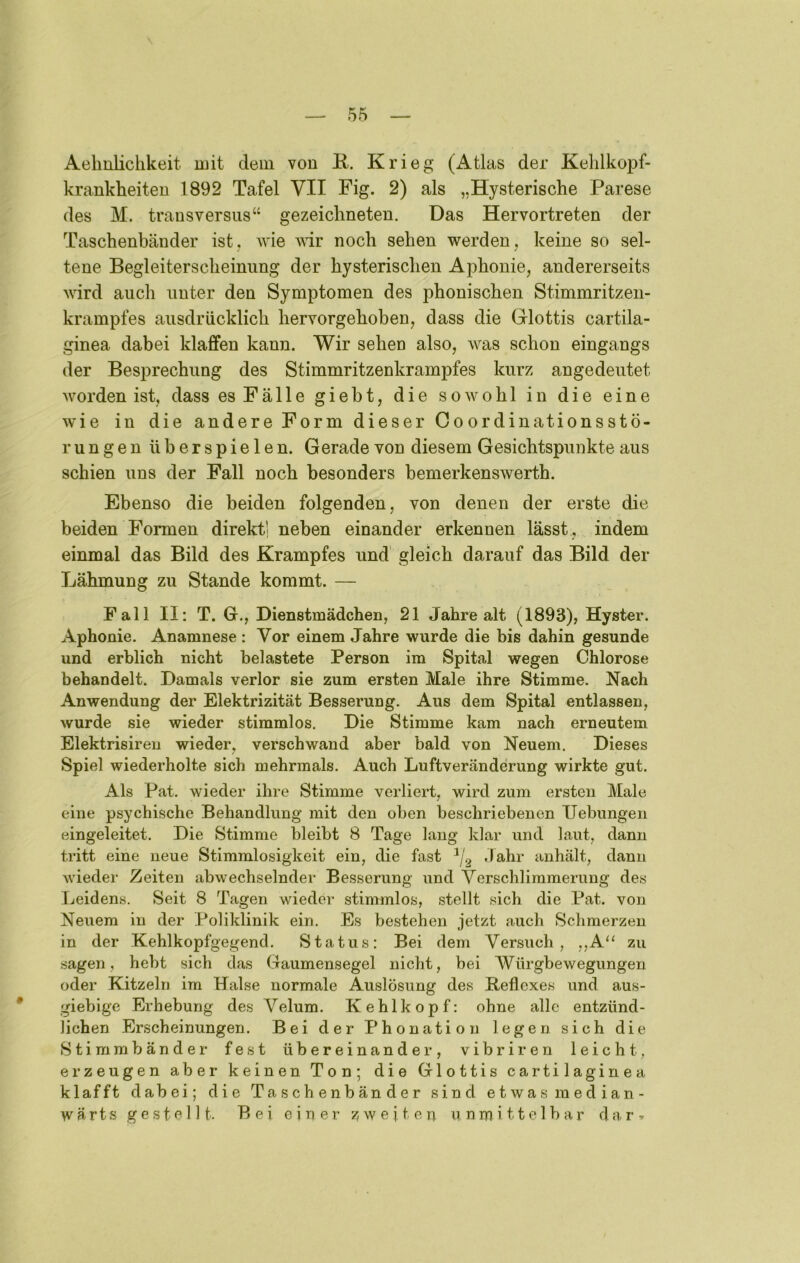 Aehnlichkeit mit dem von K. Krieg (Atlas der Kehlkopf- krankheiten 1892 Tafel VII Fig. 2) als „Hysterische Parese des M. transversiis“ gezeichneten. Das Hervortreten der Taschenbänder ist, wie wir noch sehen werden, keine so sel- tene Begleiterscheinung der hysterischen Aphonie, andererseits wird auch unter den Symptomen des phonischen Stimmritzen- krampfes ausdrücklich hervorgehoben, dass die Glottis cartila- ginea dabei klaffen kann. Wir sehen also, w^as schon eingangs der Besprechung des Stimmritzenkrampfes kurz angedeutet worden ist, dass es Fälle gieht, die sowohl in die eine w'ie in die andere Form dieser Coordinationsstö- rungen überspielen. Gerade von diesem Gesichtspunkte aus schien uns der Fall noch besonders bemerkenswerth. Ebenso die beiden folgenden, von denen der erste die beiden Formen direkt] neben einander erkennen lässt , indem einmal das Bild des Krampfes und gleich darauf das Bild der Lähmung zu Stande kommt. — Fall II: T. G., Dienstmädchen, 21 Jahre alt (1893), Hyster. Aphonie. Anamnese : Vor einem Jahre wurde die bis dahin gesunde und erblich nicht belastete Person im Spital wegen Chlorose behandelt. Damals verlor sie zum ersten Male ihre Stimme. Nach Anwendung der Elektrizität Besserung. Aus dem Spital entlassen, wurde sie wieder stimmlos. Die Stimme kam nach erneutem Elektrisiren wieder, verschwand aber bald von Neuem. Dieses Spiel wiederholte sich mehrmals. Auch Luftveränderung wirkte gut. Als Pat. wieder ihre Stimme verliert, wird zum ersten Male eine psychische Behandlung mit den oben beschriebenen Uebungeii eingeleitet. Die Stimme bleibt 8 Tage laug klar und laut, dann tritt eine neue Stimmlosigkeit ein, die fast Jahr anhält, dann wieder Zeiten abwechselnder Besserung und Verschlimmerung des Leidens. Seit 8 Tagen wieder stimmlos, stellt sich die Pat. von Neuem in der Poliklinik ein. Es bestehen jetzt auch Schmerzen in der Kehlkopfgegend. Status: Bei dem Versuch, ,,A‘‘ zu sagen, hebt sich das Gaumensegel nicht, bei Würgbewegungen oder Kitzeln im Halse normale Auslösung des Beflexes und aus- giebige Erhebung des Velum. Kehlkopf: ohne alle entzünd- lichen Erscheinungen. Bei der Phonation legen sich die Stimmbänder fest übereinander, vibrireu leicht, erzeugen aber keinen Ton; die Glottis cartilaginea klafft dabei; die Taschenbänder sind etwasmedian- w ä r t s gestellt. Bei e i ri e i’ zweiten u n m i 11 e 1 b a r d n. r »