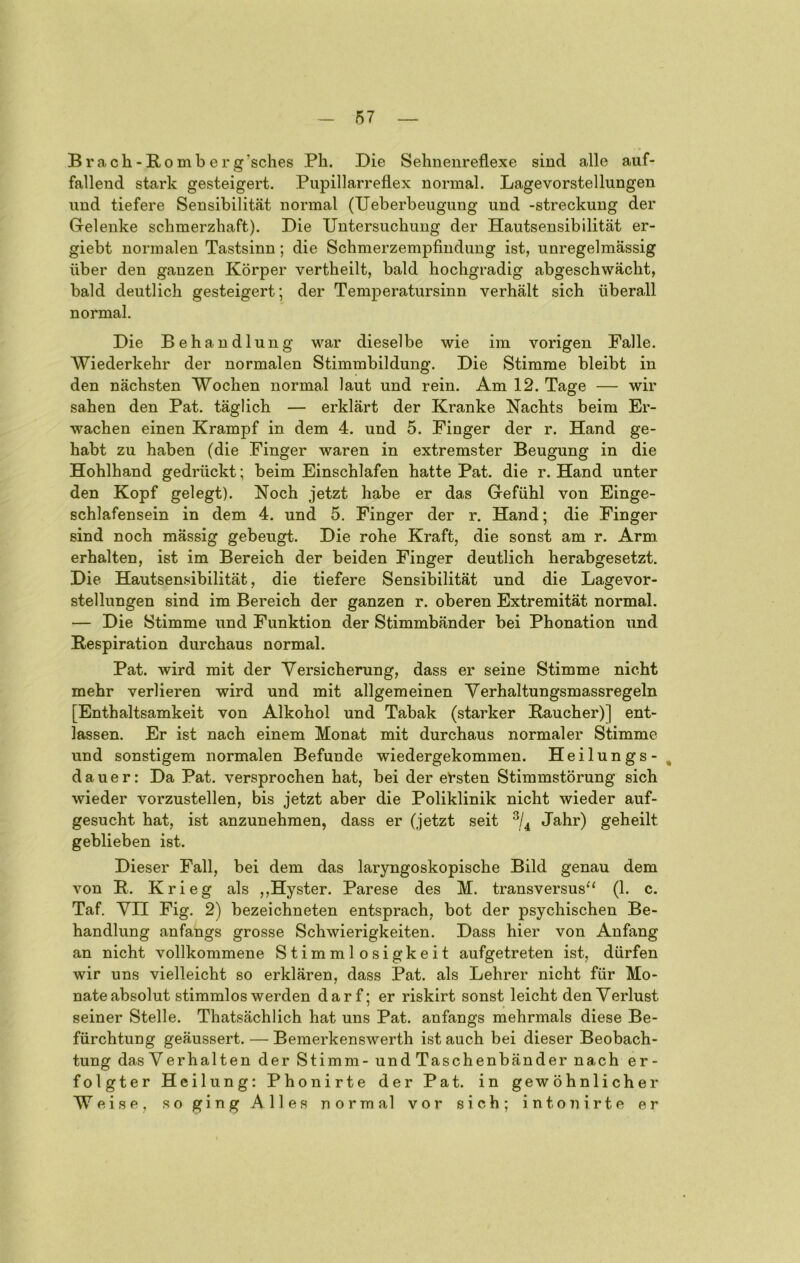 Brach-Romberg’sches Ph. Die Sehnenreflexe sind alle auf- fallend stark gesteigert. Piipillarreflex normal. Lagevorstellungen und tiefere Sensibilität normal (TJeberbeugung und -Streckung der Gelenke schmerzhaft). Die Untersuchung der Hautsensibilität er- giebt normalen Tastsinn; die Schmerzempfindung ist, unregelmässig über den ganzen Körper vertheilt, bald hochgradig abgeschwächt, bald deutlich gesteigert; der Temperatursinn verhält sich überall normal. Die Behandlung war dieselbe wie im vorigen Falle. Wiederkehr der normalen Stimmbildung. Die Stimme bleibt in den nächsten Wochen normal laut und rein. Am 12. Tage — wir sahen den Pat. täglich — erklärt der Kranke Nachts beim Er- wachen einen Krampf in dem 4. und 5. Finger der r. Hand ge- habt zu haben (die Finger waren in extremster Beugung in die Hohlhand gedrückt; beim Einschlafen hatte Pat. die r. Hand unter den Kopf gelegt). Noch jetzt habe er das Gefühl von Einge- schlafensein in dem 4. und 5. Finger der r. Hand; die Finger sind noch mässig gebeugt. Die rohe Kraft, die sonst am r. Arm erhalten, ist im Bereich der beiden Finger deutlich herabgesetzt. Die Hautsensibilität, die tiefere Sensibilität und die Lagevor- stellungen sind im Bereich der ganzen r. oberen Extremität normal, — Die Stimme und Funktion der Stimmbänder bei Phonation und Respiration durchaus normal, Pat. wird mit der Versicherung, dass er seine Stimme nicht mehr verlieren wird und mit allgemeinen Yerhaltungsmassregeln [Enthaltsamkeit von Alkohol und Tabak (starker Raucher)] ent- lassen. Er ist nach einem Monat mit durchaus normaler Stimme und sonstigem normalen Befunde wiedergekommen. Heilungs - ^ dauer: Da Pat. versprochen hat, bei der et’sten Stimmstörung sich wieder vorzustellen, bis jetzt aber die Poliklinik nicht wieder auf- gesucht hat, ist anzunehmen, dass er (jetzt seit Jahr) geheilt geblieben ist. Dieser Fall, bei dem das laryngoskopische Bild genau dem von R. Krieg als ,,Hyster. Parese des M. transversus^' (1. c. Taf, Yn Fig. 2) bezeichneten entsprach, bot der psychischen Be- handlung anfangs grosse Schwierigkeiten. Dass hier von Anfang an nicht vollkommene Stimmlosigkeit aufgetreten ist, dürfen wir uns vielleicht so erklären, dass Pat. als Lehrer nicht für Mo- nate absolut stimmlos werden darf; er riskirt sonst leicht den Verlust seiner Stelle. Thatsächlich hat uns Pat. anfangs mehrmals diese Be- fürchtung geäussert. — Bemerkenswerth ist auch bei dieser Beobach- tung dasYerhalten der Stimm- und Taschenbänder nach er- folgter Heilung; Phonirte der Pat, in gewöhnlicher Weise, so ging Alles normal vor sich; inton irte er