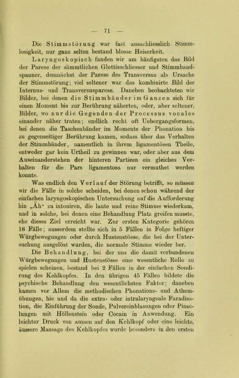 Die Stimmstörung war fast ausschliesslich Stimm- losigkeit, nur ganz selten bestand blosse Heiserkeit. Laryngoskopisch fanden wir am häufigsten das Bild der Parese der sämmtlichen Glottisschliesser und Stimmband- spanner, demnächst der Parese des Transversus als Ursache der Stimmstörung; viel seltener war das kombinirte Bild der Internus- und Transversusparese. Daneben beobachteten wir Bilder, bei denen die Stimmbänder im Ganzen sich für einen Moment bis zur Berührung näherten, oder, aber seltener, Bilder, wo nur die Gegenden der Processus vocales einander näher traten; endlich recht oft Uebergangsformeu, bei denen die Taschenbänder im Momente der Phonation bis zu gegenseitiger Berührung kamen, sodass über das Verhalten der Stimmbänder, namentlich in ihrem ligamentösen Theile, entweder gar kein Urtheil zu gewinnen war, oder aber aus dem Auseinanderstehen der hinteren Partieen ein gleiches Ver- halten für die Pars ligamentosa nur vermuthet werden konnte. Was endbch den Verlauf der Störung betrifft, so müssen wir die Fälle in solche scheiden, bei denen schon während der einfachen laryngoskopischen Untersuchung auf die Aufforderung hin „Ah“ zu intoniren, die laute und reine Stimme wiederkam, und in solche, bei denen eine Behandlung Platz greifen musste, ehe dieses Ziel erreicht war. Zur ersten Kategorie gehören 18 Fälle; ausserdem stellte sich in 5 Fällen in Folge heftiger Würgbewegungen oder durch Hustenstösse, die bei der Unter- suchung ausgelöst wurden, die normale Stimme wieder her. Die Behandlung, bei der uns die damit verbundenen Würgbewegungen und Hustenstösse eine wesenthche Bolle zu spielen scheinen, bestand bei 2 Fällen in der einfachen Sondi- rung des Kehlkopfes. In den übrigen 45 Fällen bildete die psychische Behandlung den wesentlichsten Faktor; daneben kamen vor Allem die methodischen Phonations- und Athem- übungen, hie und da die extra- oder intralaryngeale Faradisa- tion, die Einführung der Sonde, Pulvereinblasungen oder Pinse- lungen mit Höllenstein oder Cocain in Anwendung. Ein leichter Druck von aussen auf den Kehlkopf oder eine leiclite, äussere Massage des Kehlkopfes wurde besonders in den ersten