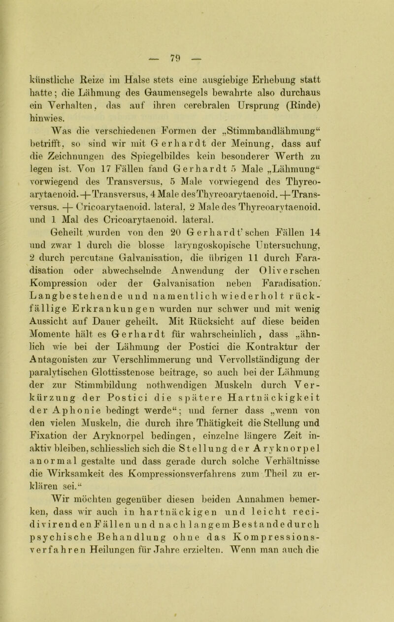 künstliche Reize ini Halse stets eine ausgiebige Erhebung statt hatte; die Lähmung des Gaumensegels bewahrte also durchaus ein Verhalten, das auf ihren cerebralen Ursprung (Rinde) hinwies. AVas die verschiedenen Formen der „Stimmbandlähmung“ betrifft, so sind wir mit Gerhardt der Meinung, dass auf die Zeichnungen des Spiegelbildes kein besonderer Werth zu legen ist. Von 17 Fällen fand Gerhardt 5 Male „Lähmung“ vorwiegend des Trausvei’sus, 5 Male vorwiegend des Thyreo- arytaenoid.-FFransversus, 4Male desThyreoarytaenoid. -j-Trans- versus. Cricoarytaenoid. lateral, 2 Male des Thyreoarytaenoid. und 1 Mal des Cricoarytaenoid. lateral. Geheilt wurden von den 20 G er har dt’sehen Fällen 14 und zw^ar 1 durch die blosse laryngoskopische Untersuchung, 2 durch percutane Galvanisation, die übrigen 11 durch Fara- disation oder abwechselnde Anwendung der Oliv ersehen Kompression oder der Galvanisation neben Faradisation.' Langbestehende und namentlich wiederhol t rück- fällige Erkrankungen wurden nur schwer und mit wenig Aussicht auf Dauer geheilt. Mit Rücksicht auf diese beiden Momente hält es Gerhardt für wahrscheinlich, dass „ähn- lich -wie bei der Lähmung der Postici die Kontraktur der Antagonisten zur Verschlimmerung und Vervollständigung der paralytischen Glottisstenose beitrage, so auch bei der Lähmung der zur Stimmbildung nothwendigen Muskeln durch Ver- kürzung der Postici die spätere Hartnäckigkeit der Aphonie bedingt werde“; und ferner dass „wenn von den vielen Muskeln, die durch ihre Thätigkeit die Stellung und Fixation der Aryknorpel bedingen, einzelne längere Zeit in- aktiv bleiben, schliesslich sich die Stellung der Aryknorpel anormal gestalte und dass gerade durch solche Verhältnisse die AVirksamkeit des Kompressionsverfahrens zum Theil zu er- klären sei.“ AVir möchten gegenüber diesen beiden Annahmen bemer- ken, dass wir auch in hartnäckigen und leicht reci- d i V i r e n d e n F ä 11 e n u n d n a c h 1 a n g e m B e s t a n d e d u r c h psychische Behandlung ohne das Kompressions- verfahren Heilungen für Jahre erzielten. Wenn man auch die