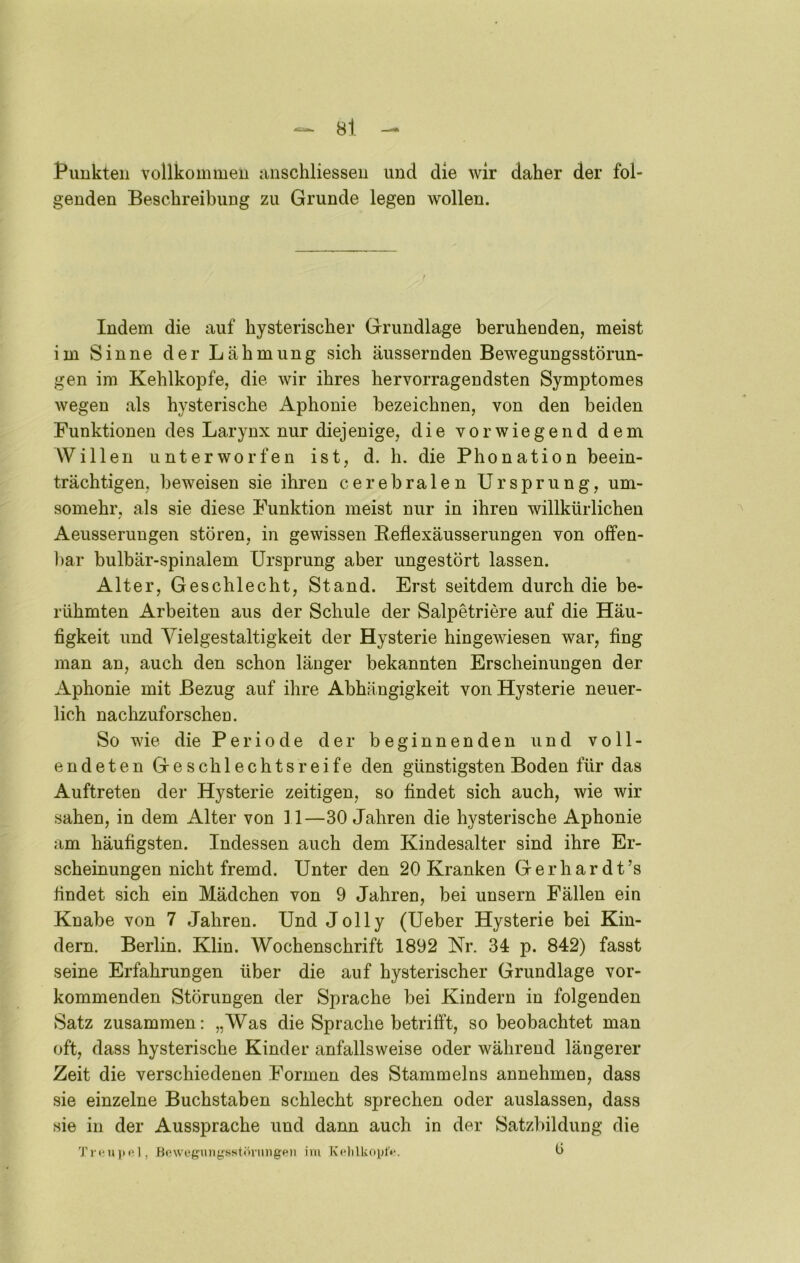 f uukten vollkommeu anschliesseu und die wir daher der fol- genden Beschreibung zu Grunde legen wollen. Indem die auf hysterischer Grundlage beruhenden, meist im Sinne der Lähmung sich äussernden Bewegungsstörun- gen im Kehlkopfe, die wir ihres hervorragendsten Symptomes wegen als hysterische Aphonie bezeichnen, von den beiden Funktionen des Larynx nur diejenige, die vorwiegend dem Willen unterworfen ist, d. h. die Phonation beein- trächtigen, beweisen sie ihren cerebralen Ursprung, um- somehr, als sie diese Funktion meist nur in ihren willkürlichen Aeusseruugen stören, in gewissen Beflexäusserungen von offen- l)ar bulbär-spinalem Ursprung aber ungestört lassen. Alter, Geschlecht, Stand. Erst seitdem durch die be- rühmten Arbeiten aus der Schule der Salpetriere auf die Häu- figkeit und Vielgestaltigkeit der Hysterie hingewiesen war, fing man an, auch den schon länger bekannten Erscheinungen der Aphonie mit Bezug auf ihre Abhängigkeit von Hysterie neuer- lich nachzuforschen. So wie die Periode der beginnenden und voll- endeten Geschlechtsreife den günstigsten Boden für das Auftreten der Hysterie zeitigen, so findet sich auch, wie wir sahen, in dem Alter von 11—30 Jahren die hysterische Aphonie am häufigsten. Indessen auch dem Kindesalter sind ihre Er- scheinungen nicht fremd. Unter den 20 Kranken Gerhardt’s findet sich ein Mädchen von 9 Jahren, bei unsern Fällen ein Knabe von 7 Jahren. Und Jolly (Ueber Hysterie bei Kin- dern. Berlin. Klin. Wochenschrift 1892 Nr. 34 p. 842) fasst seine Erfahrungen über die auf hysterischer Grundlage vor- kommenden Störungen der Sprache bei Kindern in folgenden Satz zusammen: „Was die Sprache betrifft, so beobachtet man oft, dass hysterische Kinder anfallsweise oder während längerer Zeit die verschiedenen Formen des Stammelns annehmen, dass sie einzelne Buchstaben schlecht sprechen oder auslassen, dass sie in der Aussprache und dann auch in der Satzbildung die 1) Bc\vi*guiigsstihiinge)i im KelilUoplV. b