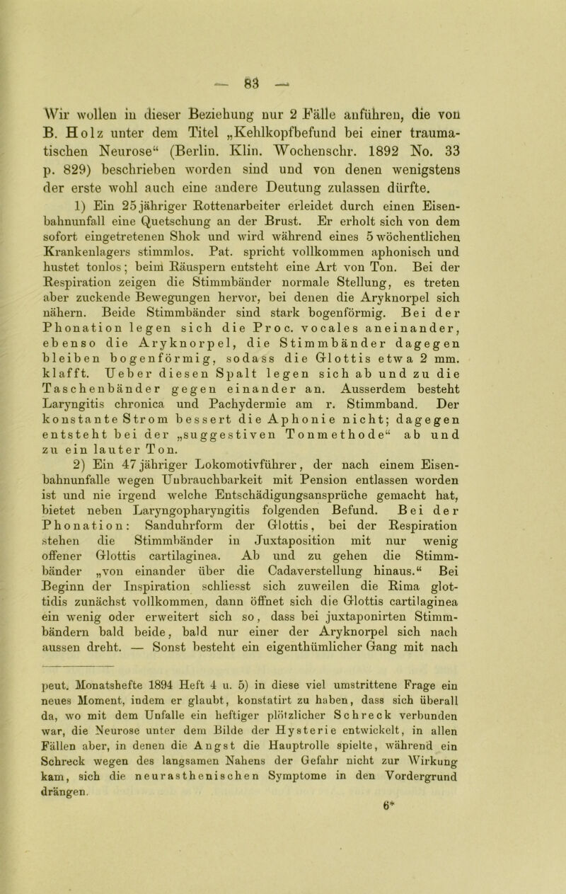 — 8^ Wir Wüllen in dieser Beziehung nur 2 Bälle anführen, die von B. Holz unter dem Titel „Kehlkopfbefund bei einer trauma- tischen Neurose“ (Berlin. Klin. Wochenschr. 1892 No. 33 p. 829) beschrieben worden sind und von denen wenigstens der erste wohl auch eine andere Deutung zulassen dürfte. 1) Ein 25 jähriger Kottenarbeiter erleidet durch einen Eisen- bahniinfall eine Quetschung an der Brust. Er erholt sich von dem sofort eingetretenen Shok und wird während eines 5 wöchentlichen Krankenlagers stimmlos. Pat. spricht vollkommen aphonisch und hustet tonlos; beim Bäuspern entsteht eine Art von Ton. Bei der Respiration zeigen die Stimmbänder normale Stellung, es treten aber zuckende Bewegungen hervor, bei denen die Aryknorpel sich nähern. Beide Stimmbänder sind stark bogenförmig. Bei der Phonation legen sich die Proc. vocales aneinander, ebenso die Aryknorpel, die Stimmbänder dagegen bleiben bogenförmig, sodass die Glottis etwa 2 mm. klafft. lieber diesen Spalt legen sich ab und zu die Taschenbänder gegen einander an. Ausserdem besteht Laryngitis chronica und Pachydermie am r. Stimmband. Der konstante Strom bessert die Aphonie nicht; dagegen entsteht bei der „suggestiven Tonmethode“ ab und zu ein lauter Ton. 2) Ein 47 jähriger Lokomotivführer, der nach einem Eisen- bahnunfalle wegen Ilubrauchbarkeit mit Pension entlassen worden ist und nie irgend welche Entschädigungsansprüche gemacht hat, bietet neben Laryngopharyngitis folgenden Befund. Bei der Phonation: Sanduhrform der Glottis, bei der Respiration .stehen die Stimmbänder in Juxtaposition mit nur wenig offener Glottis cartilaginea. Ab und zu gehen die Stimm- bänder „von einander über die Cadaverstellung hinaus.“ Bei Beginn der Inspiration schliesst sich zuweilen die Rima glot- tidis zunächst vollkommen, dann öffnet sich die Glottis cartilaginea ein wenig oder erweitert sich so, dass bei juxtaponirten Stimm- bändern bald beide, bald nur einer der Aryknorpel sich nach aussen dreht. — Sonst besteht ein eigenthümlicher Gang mit nach peut. Monatshefte 1894 Heft 4 u. 5) in diese viel umstrittene Frage ein neues Moment, indem er glaubt, konstatirt zu haben, dass sich überall da, wo mit dem Unfälle ein heftiger plötzlicher Schreck verbunden war, die Neurose unter dem Bilde der Hysterie entwickelt, in allen Fällen aber, in denen die Angst die Hauptrolle spielte, während ein Schreck wegen des langsamen Nahens der Gefahr nicht zur Wirkung kam, sich die neurasthenischen Symptome in den Vordergrund drängen. 6*