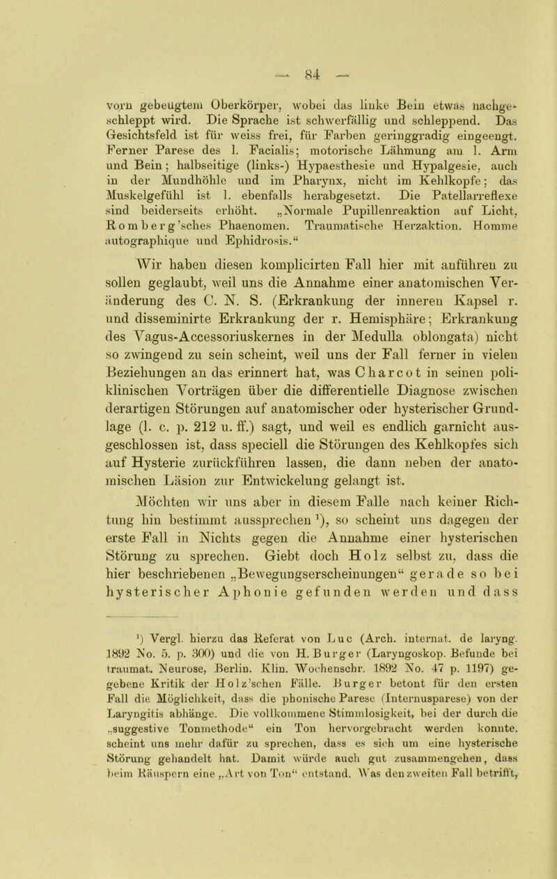 vorn gebeugtem Oberkörper, wobei das linke Bein etwas iiacbge- schleppt wird. Die Sprache ist schwerfällig und schleppend. Das (Tesichtsfeld ist für weiss frei, für Farben geringgradig eingeengt. Ferner Parese des 1. Facialis; motorische Lähmung am 1. Arm und Bein ; halbseitige (links-) Hypaesthesie und Hypalgesie, auch in der Mundhöhle und im Pharynx, nicht im Kehlkopfe; das Muskelgefühl ist 1. ebenfalls herabgesetzt. Die Patellarreflexe sind beiderseits erhöht. „Normale Pupillenreaktion auf Licht, Ko m b e r g'sches Phaenomen. Traumatische Herzaktion. Komme autographique und Ephidrosis.“ Wir haben diesen komplicirten Fall hier mit anfüliren zu sollen geglaubt, weil uns die Annahme einer anatomischen Ver- änderung des C. N. S. (Erkrankung der inneren Kapsel r. und disseminirte Erkrankung der r. Hemisphäre; Erkrankung des Vagus-Accessoriuskernes in der Medulla oblongata) nicht so zwingend zu sein scheint, weil uns der Fall ferner in vielen Beziehungen an das erinnert hat, was C h a r c o t in seinen poli- klinischen Vorträgen über die differentielle Diagnose zwischen derartigen Störungen auf anatomischer oder hysterischer Grund- lage (1. c. p. 212 u. ff.) sagt, und weil es endlich garnicht aus- geschlossen ist, dass speciell die Störungen des Kehlkopfes sich auf Hysterie zurückführen lassen, die dann neben der anato- mischen Läsion zur Entwickelung gelangt ist. Möchten wir uns aber in diesem Falle nach keiner Rich- tung hin bestimmt aussprechen ’), so scheint uns dagegen der erste Fall in Nichts gegen die Annahme einer hysterischen Störung zu sjn’echen. Giebt doch Holz selbst zu, dass die hier beschriebenen „Bewegungserscheinungen“ gerade so bei hysterischer Aphonie g e f u ]i d e n werden und dass ') Vergl. hierzu das Referat von Luc (Arch. iuternat. de laryng. .1892 No. 5. p. 300) und die von H. Burger (Laryngoskop. Befunde bei fraumat. Neurose, Berlin. Klin. AVochenschr. 1892 No. 47 p. 1197) ge- gebene Kritik der Holz’schen Fälle. Burger betont für den er.sten Fall die Möglichkeit, dass die phonische Parese (Internusparese) von der Laryngitis abhänge. Die vollkommene Stimmlosigkeit, bei der durch die „suggestive Tonmethode“ ein Ton hervorgebracht werden konnte, scheint uns mehr dafür zu sprechen, dass es sich um eine hysterische Störung gehandelt hat. Damit würde auch gut Zusammengehen, dass beim Räuspern eine „Art von Ton“ entstand. A\as den zweiten Fall betriti't,