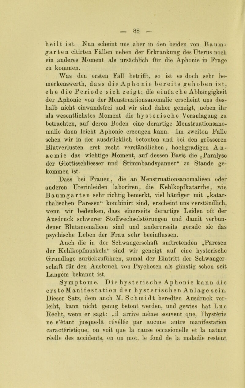 heilt ist. Nun scheint uns aber in den beiden von Baurn- garten citirten Fällen neben der Erkrankung des Uterus noch ein anderes Moment als ursächlich für die Aphonie in Frage zu kommen. Was den ersten Fall betrifft, so ist es doch sehr be- merkenswerth, dass dieAphonie bereits gehoben ist, ehe die Periode sich zeigt; die einfache Abhängigkeit der Aphonie von der Menstruationsanomalie erscheint uns des- halb nicht einwandsfrei und wir sind daher geneigt, neben ihr als wesentlichstes Moment die hysterische Veranlagung zu betrachten, auf deren Boden eine derartige Menstruationsano- malie dann leicht Aphonie erzeugen kann. Im zweiten Falle sehen wir in der ausdrücklich betonten und hei den grösseren Blutverlusten erst recht verständlichen , hochgradigen A n - aemie das wichtige Moment, auf dessen Basis die „Paralyse der Glottisschliesser und Stimmbandspanner“ zu Stande ge- kommen ist. Dass bei Frauen, die an Menstruationsanomaheen oder anderen Uterinleiden laboriren, die Kehlkopfkatarrhe, wie Baumgarten sehr richtig bemerkt, viel häufiger mit „katar- rhalischen Paresen“ kombinirt sind, erscheint uns verständlich, wenn wir bedenken, dass einerseits derartige Leiden oft der Ausdruck schwerer Stoffwechselstörungen und damit verbun- dener Blutanomalieen sind und andererseits gerade sie das psychische Leben der Frau sehr beeinflussen. Auch die in der Schwangerschaft auftretenden „Paresen dei- Kehlkopfmuskeln“ sind wir geneigt auf eine hysterische Grundlage zurückzuführen, zumal der Eintritt der Schwanger- schaft für den Ausbruch von Psychosen als günstig schon seit Langem bekannt ist. Symptome. Die hysterische Aphonie kann die ersteManifestation der hysterischen Anlage sein. Dieser Satz, dem auch M. Schmidt beredten Ausdruck ver- leiht, kann nicht genug betont werden, und gewiss hat Luc Hecht, wenn er sagt: „il arrive meme souvent cpie, Fhysterie ne s’etant jusque-lä revelee par aucune autre manifestation caracteristique, on voit que la cause occasionelle et la nature reelle des accidents, en un mot, le fond de la maladie restent