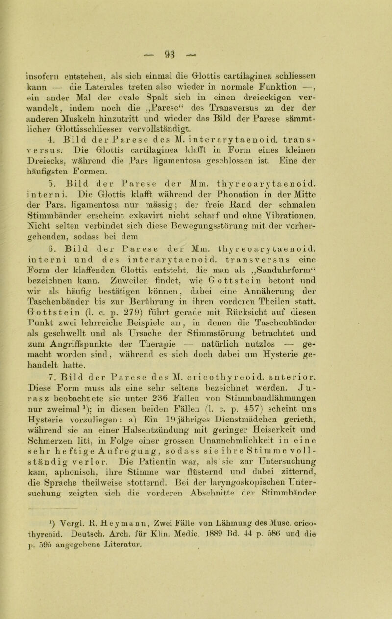 insofern elitstelieu, als sich einmal die Grlottis cartilaginea schliesseu kann — die Laterales treten also \vieder in normale Funktion —, ein ander Mal der ovale Spalt sich in einen dreieckigen ver- wandelt, indem noch die ,,Parese“ des Transversus zu der der anderen Muskeln hinzutritt und wieder das Bild der Parese sämmt- licher Gllottisschliesser vervollständigt. 4. Bild der Parese des M. i n t e r ar y ta e n o i d. trans- A'ersus. Die Grlottis cartilaginea klafft in Form eines kleinen Dreiecks, während die Pars ligamentosa geschlossen ist. Eine der häufigsten Formen. 5. Bild der Parese der Mm. thyr e oarytaenoid. intern i. Die Grlottis klafft während der Phonation in der Mitte der Pars, ligamentosa nur mässig; der freie Band der schmalen Stimmbänder erscheint exkavirt nicht scharf und ohne Vibrationen. Nicht selten verbindet sich diese Bewegungsstörung mit der vorher- gehenden, sodass bei dem 6. Bild der Parese der Mm. thy r e o ar y ta e n o i d. in t e r n i und des i n t e r ar y t a e n o i d. transversus eine Form der klaffenden Glottis entsteht, die man als ,,Sanduhrform“ bezeichnen kann. Zuweilen findet, wie Gottstein betont und wir als häufig bestätigen können, dabei eine Annäherung der Taschenbänder bis zur Berührung in ihren vorderen Theilen statt. Gottstein (1. c. j)- 279) führt gerade mit Bücksicht auf diesen Punkt zwei lehrreiche Beispiele an, in denen die Taschenbänder als geschwellt und als Ursache der Stimmstörung betrachtet und zum Angriffspunkte der Therapie — natürlich nutzlos — ge- macht worden sind, während es sich doch dabei um Hysterie ge- handelt hatte. 7. Bild der Parese des M. c r i c o t h y r e o i d. anterior. Diese Form muss als eine sehr seltene bezeichnet werden. Ju - rasz beobachtete sie unter 236 Fällen von Stimmbaudlähmungen nur zweimal^); in diesen beiden Fällen (1. c. p. 457) scheint uns Hysterie vorzuliegen: a) Ein 19 jähriges Dienstmädchen gerieth, während sie au einer Halsentzündung mit geringer Heiserkeit und Schmerzen litt, in Folge einer grossen PTnannehmlichkeit in eine sehr h e f t i g e A u f r e g u n g, sodass s i e i h i • e S t i m jn e v o 11 - ständig verlor. Die Patientin war, als sie zur Untersuchung kam, aphonisch, ihre Stimme war flüsternd und dabei zitternd, die Sprache theilweise stotternd. Bei der laryngoskopischen Unter- suchung zeigten sich die vorderen iKbschnitte der Stimmbänder 9 Vergl. Pt. Hey mann, Zwei Falle von Lähmung des Muse, crico- thyreoid. Deutsch. Arch. für Klin. Medic. 1889 Bd. 44 p. 586 und die ]». 595 angegebene Literatur.