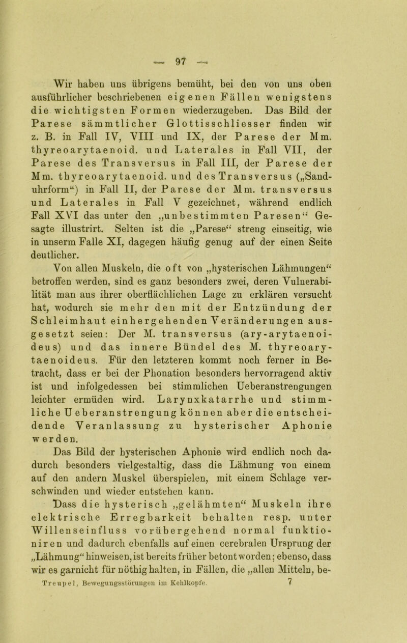 Wir haben ims übrigens bemüht, bei den von uns oben ausführlicher beschriebenen eigenen Fällen wenigstens die wichtigsten Formen wiederzugeben. Das Bild der Parese sämmtlicher Glottisschliesser finden wir z. B. in Fall IV, VIII und IX, der Parese der Mm. thyreoarytaenoid. und Laterales in Fall VII, der Parese des Transversus in Fall III, der Parese der Mm. thyreoarytaenoid. und des Transversus („Sand- uhrform“) in Fall II, der Parese der Mm. transversus und Laterales in Fall V gezeichnet, während endlich Fall XVI das unter den „unbestimmten Paresen^^ Ge- sagte illustrirt. Selten ist die „Parese^^ streng einseitig, wie in unserm Falle XI, dagegen häufig genug auf der einen Seite deutlicher. Von allen Muskeln, die oft von „hysterischen Lähmungen^^ betroffen werden, sind es ganz besonders zwei, deren Vulnerabi- lität man aus ihrer oberflächlichen Lage zu erklären versucht hat, wodurch sie mehr den mit der Entzündung der Schleimhaut einhergehenden Veränderungen aus- gesetzt seien: Der M. transversus (ary-arytaenoi- deus) und das innere Bündel des M. thyreoary- taenoideus. Für den letzteren kommt noch ferner in Be- tracht, dass er bei der Phonation besonders hervorragend aktiv ist und infolgedessen bei stimmlichen Ueberanstrengungen leichter ermüden wird. Larynxkatarrhe und stimm- liche U eberanstrengung können aber die entschei- dende Veranlassung zu hysterischer Aphonie w erden. Das Bild der hysterischen Aphonie wird endlich noch da- durch besonders vielgestaltig, dass die Lähmung von einem auf den andern Muskel überspielen, mit einem Schlage ver- schwinden und wieder entstehen kann. Dass die hysterisch „gelähmten^^ Muskeln ihre elektrische Erregbarkeit behalten resp. unter Willenseinfluss vorübergehend normal funktio- niren und dadurch ebenfalls auf einen cerebralen Ursprung der „Lähmung“ hinweisen, ist bereits früher betont worden; ebenso, dass wir es garnicht für nöthig halten, in Fällen, die „allen Mitteln, be- Treupel, Bewegungsstürungon ini KelilkoplV*. 7