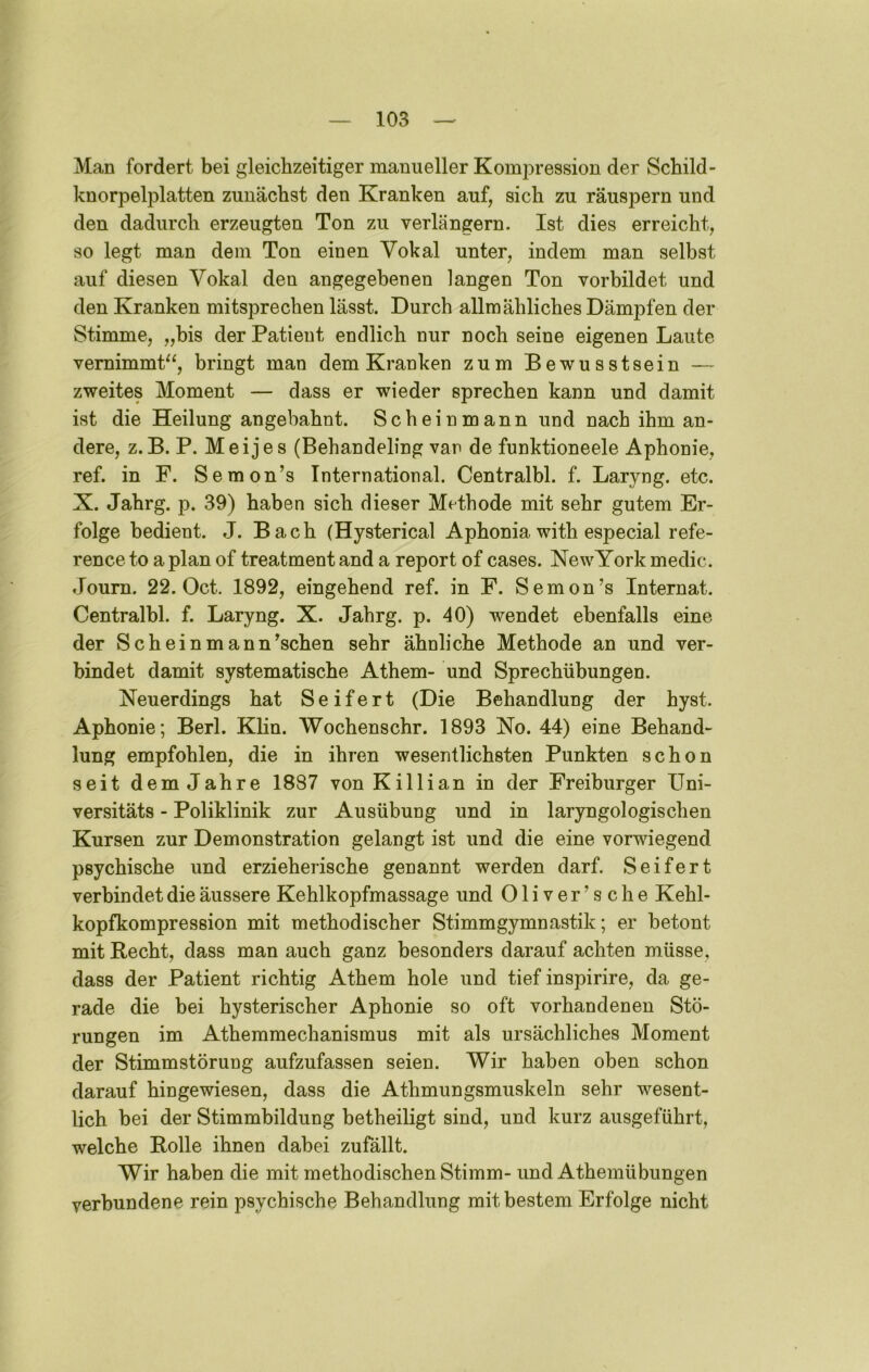 Man fordert bei gleichzeitiger manueller Kompression der Schild- knorpelplatten zunächst den Kranken auf, sich zu räuspern und den dadurch erzeugten Ton zu verlängern. Ist dies erreicht, so legt man dem Ton einen Vokal unter, indem man selbst auf diesen Vokal den angegebenen langen Ton vorbildet und den Kranken mitsprechen lässt. Durch allmähliches Dämpfen der Stimme, „bis der Patient endlich nur noch seine eigenen Laute vemimmP^, bringt man dem Kranken zum Bewusstsein — zweites Moment — dass er wieder sprechen kann und damit ist die Heilung angebahnt. Scheinmann und nach ihm an- dere, z.B. P. Meijes (Behandeling van de funktioneele Aphonie, ref. in F. Seraon’s International. Centralbl. f. Laryng. etc. X. Jahrg. p. 39) haben sich dieser Methode mit sehr gutem Er- folge bedient. J. Bach (Hysterical Aphonia with especial refe- rence to a plan of treatment and a report of cases. NewYork medic. Joum. 22. Oct. 1892, eingehend ref. in F. Semon’s Internat. Centralbl. f. Laryng. X. Jahrg. p. 40) wendet ebenfalls eine der Scheinmann^schen sehr ähnliche Methode an und ver- bindet damit systematische Athem- und Sprechübungen. Neuerdings hat Seifert (Die Behandlung der hyst. Aphonie; Berl. Klin. Wochenschr. 1893 No. 44) eine Behand- lung empfohlen, die in ihren wesentlichsten Punkten schon seit dem Jahre 1887 vonKillian in der Freiburger Uni- versitäts - Poliklinik zur Ausübung und in laryngologischen Kursen zur Demonstration gelangt ist und die eine vorwiegend psychische und erzieherische genannt werden darf. Seifert verbindet die äussere Kehlkopfmassage iind Oliver’sche Kehl- kopfkompression mit methodischer Stimmgymnastik; er betont mit Recht, dass man auch ganz besonders darauf achten müsse, dass der Patient richtig Athem hole und tief inspirire, da ge- rade die bei hysterischer Aphonie so oft vorhandenen Stö- rungen im Athemmechanismus mit als ursächliches Moment der Stimmstörung aufzufassen seien. Wir haben oben schon darauf hingewiesen, dass die Athmungsmuskeln sehr wesent- lich bei der Stimmbildung betheiligt sind, und kurz ausgeführt, welche Rolle ihnen dabei zufällt. Wir haben die mit methodischen Stimm- und Athemübungen verbundene rein psychische Behandlung mit bestem Erfolge nicht