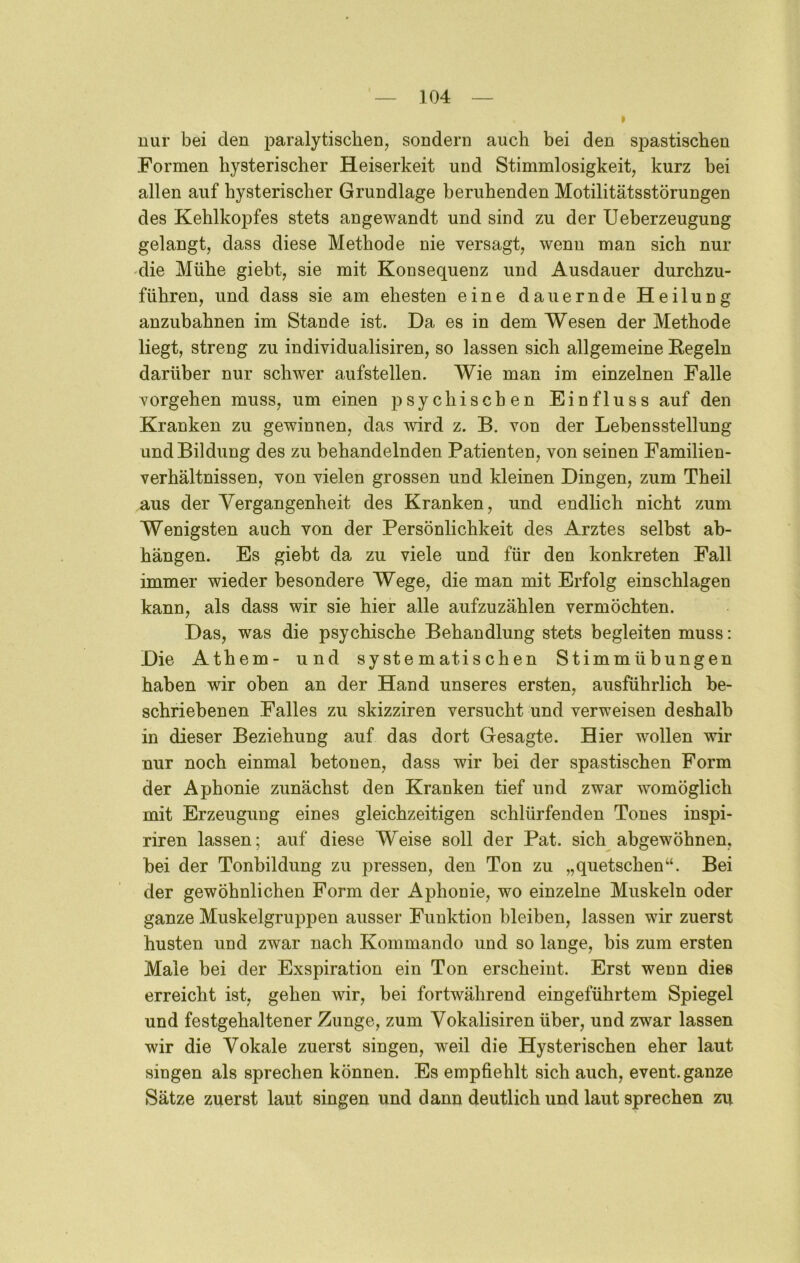 nur bei den jjaralytiscben, sondern auch bei den spastischen Formen hysterischer Heiserkeit und Stimmlosigkeit, kurz bei allen auf hysterischer Grundlage beruhenden Motilitätsstörungen des Kehlkopfes stets angewandt und sind zu der Ueberzeugung gelangt, dass diese Methode nie versagt, wenn man sich nur •die Mühe giebt, sie mit Konsequenz und Ausdauer durchzu- führen, und dass sie am ehesten eine dauernde Heilung anzubahnen im Stande ist. Da es in dem Wesen der Methode liegt, streng zu individualisiren, so lassen sich allgemeine Kegeln darüber nur schwer aufstellen. Wie man im einzelnen Falle Vorgehen muss, um einen psychischen Einfluss auf den Kranken zu gewinnen, das wird z. B. von der Lebensstellung und Bildung des zu behandelnden Patienten, von seinen Familien- verhältnissen, von vielen grossen und kleinen Dingen, zum Theil aus der Vergangenheit des Kranken, und endlich nicht zum Wenigsten auch von der Persönlichkeit des Arztes selbst ab- hängen. Es giebt da zu viele und für den konkreten Fall immer wieder besondere Wege, die man mit Erfolg einschlagen kann, als dass wir sie hier alle aufzuzählen vermöchten. Das, was die psychische Behandlung stets begleiten muss; Die Athem- und systematischen Stimmübungen haben wir oben an der Hand unseres ersten, ausführlich be- schriebenen Falles zu skizziren versucht und verweisen deshalb in dieser Beziehung auf das dort Gesagte. Hier wollen wir nur noch einmal betonen, dass wir bei der spastischen Form der Aphonie zunächst den Kranken tief und zwar womöglich mit Erzeugung eines gleichzeitigen schlürfenden Tones inspi- riren lassen; auf diese Weise soll der Pat. sich abgewöhnen, bei der Tonbildung zu pressen, den Ton zu „quetschen“. Bei der gewöhnlichen Form der Aphonie, wo einzelne Muskeln oder ganze Muskelgruppen ausser Funktion bleiben, lassen wir zuerst husten und zwar nach Kommando und so lange, bis zum ersten Maie bei der Exspiration ein Ton erscheint. Erst wenn dies erreicht ist, gehen wir, bei fortwährend eingeführtem Spiegel und festgehaltener Zunge, zum Vokalisiren über, und zwar lassen wir die Vokale zuerst singen, weil die Hysterischen eher laut singen als sprechen können. Es empfiehlt sich auch, event. ganze Sätze zuerst laut singen und dann deutlich und laut sprechen zu